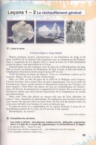 Leçons 1 —2 Le réchauffement général
/. Lisez le texte.
L’Antarctique a trop chaud
Depuis quelques années, l’Antarctique et ses kilomètres de neige et de
glace souffrent de la chaleur ! En cinquante ans, la température de l’Antarc-
tique a augmenté de 2,5 degrés. Cela a causé la fonte de 8 000 kilomètres
carrés de glace, c’est équivalent de la Corse.
L’Antarctique est une immense zone de glace de 2 000 kilomètres de long.
Elle se trouve au-dessous de l’Amérique du Sud. Là-bas, il fait très froid, la
température descend en hiver jusqu’à moins 60° en été.
8 000 kilomètres de glace ont disparu. C’est un scientifique anglais qui l’a
annoncé. Depuis 50 ans, il étudie l’Antarctique.
Déjà, en 1956, un bloc de glace de la taille de la Belgique avait disparu.
L’année dernière, deux autres blocs de glace gigantesque, l’un de la taille du
Luxembourg, l’autre, grand comme le département français des Yvelines, ont
ainsi disparu. Cette fonte des glaces est due au réchauffement de l’Antarc-
tique. En 50 ans, la température a augmenté de 2,5 degrés. En ce moment, les
chercheurs disent que cette hausse importante de la température ne touche
que l’Antarctique.
Mais cette fonte des glaces ne risque-t-elle pas de faire déborder les
océans ? Non, répondent les spécialistes. Ils expliquent que ces blocs de glaces
sont comme des glaçons dans un verre d’eau. Si l’on met des glaçons dans un
verre pour refroidir une boisson, le verre ne déborde pas.
Il s’agit de savoir si ce phénomène est un signal d’alarme à cause du ré­
chauffement général de la terre, ou s’il est tout à fait normal.
Scientifiques, au travail !
Le journal des enfants
Z. Complétez les phrases.
Les mots à utiliser : des glaçons, mètres carrés, déborder, augmenter,
ainsi, il s ’agit de, à cause de, gigantesque, le réchauffement, le degré.
1.Le garçon met ... dans le coca.
2 .Comme les rivières risquent de ... les habitants ont été évacués.
3.La chambre mesure vingt-cinq ....
f f
 