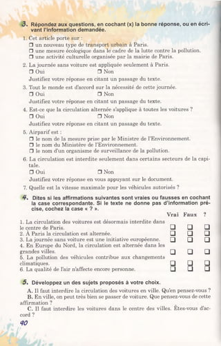 3 . Répondez aux questions, en cochant (x) la bonne réponse, ou en écri­
vant l’information demandée.
1. Cet article porte sur :
□ un nouveau type de transport urbain à Paris.
□ une mesure écologique dans le cadre de la lutte contre la pollution.
□ une activité culturelle organisée par la mairie de Paris.
2. La journée sans voiture est appliquée seulement à Paris.
□ Oui □ Non
Justifiez votre réponse en citant un passage du texte.
3. Tout le monde est d’accord sur la nécessité de cette journée.
□ Oui □ Non
Justifiez votre réponse en citant un passage du texte.
4. Est-ce que la circulation alternée s’applique à toutes les voitures ?
□ Oui □ Non
Justifiez votre réponse en citant un passage du texte.
5. Airparif est :
□ le nom de la mesure prise par le Ministre de l’Environnement.
□ le nom du Ministère de l’Environnement.
□ le nom d’un organisme de surveillance de la pollution.
6. La circulation est interdite seulement dans certains secteurs de la capi­
tale.
□ Oui □ Non
Justifiez votre réponse en vous appuyant sur le document.
7. Quelle est la vitesse maximale pour les véhicules autorisés ?
4* Dites si les affirmations suivantes sont vraies ou fausses en cochant
la case correspondante. Si le texte ne donne pas d’information pré­
cise, cochez la case « ? ».
1. La circulation des voitures est désormais interdite dans
Vrai Faux ?
le centre de Paris. □ □ □
2. A Paris la circulation est alternée. □ □ □
3. La journée sans voiture est une initiative européenne.
4. En Europe du Nord, la circulation est alternée dans les
□ □ □
grandes villes.
5. La pollution des véhicules contribue aux changements
□ □ □
climatiques. □ □ □
6. La qualité de l’air n’affecte encore personne. □ □ □
5 . Développez un des sujets proposés à votre choix.
A. Il faut interdire la circulation des voitures en ville. Qu’en pensez-vous ?
B. En ville, on peut très bien se passer de voiture. Que pensez-vous de cette
affirmation ?
C. Il faut interdire les voitures dans le centre des villes. Etes-vous d’ac­
cord ?
40
 