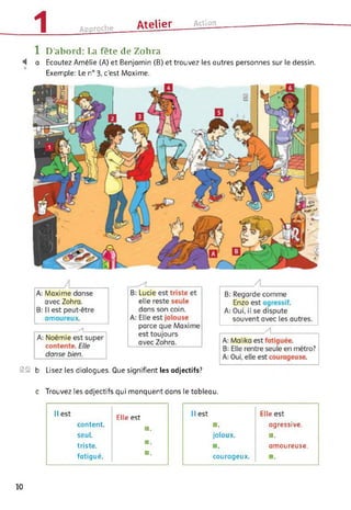 1 Approche Atelier___ Action
1 D’abord: La fête de Zohra
"4 a Ecoutez Amélie (A) et Benjamin (B) et trouvez les autres personnes sur le dessin.
Exemple: Le n° 3, c’est Maxime.
SS b Lisez les dialogues. Que signifient les adjectifs?
c Trouvez les adjectifs qui manquent dans le tableau.
Il est
content,
seul,
triste,
fatigué.
Elle est
■ .
■ .
■ .
Il est
■.
jaloux.
■ .
courageux.
Elle est
agressive.
■.
amoureuse.
■.
10
 