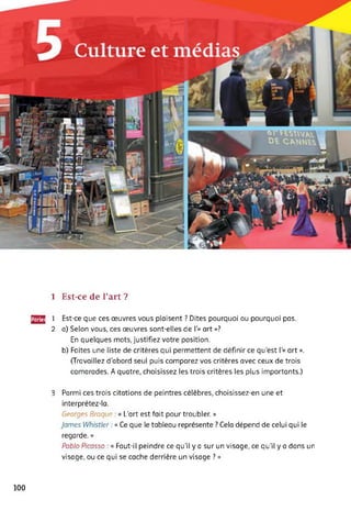 1 Est-ce de l’art ?
22J 1 Est-ce que ces œuvres vous plaisent ? Dites pourquoi ou pourquoi pas.
2 a) Selon vous, ces œuvres sont-elles de 1’« art »?
En quelques mots, justifiez votre position.
b) Faites une liste de critères qui permettent de définir ce qu'est 1'« art ».
(Travaillez d'abord seul puis comparez vos critères avec ceux de trois
camarades. A quatre, choisissez les trois critères les plus importants.)
3 Parmi ces trois citations de peintres célèbres, choisissez-en une et
interprétez-la.
Georges Braque « L'art est fait pour troubler. »
James Whistler : « Ce que le tableau représente ? Cela dépend de celui qui le
regarde. »
Pablo Picasso : « Faut-il peindre ce qu’il y a sur un visage, ce qu’il y a dans un
visage, ou ce qui se cache derrière un visage ? »
100
 