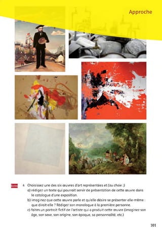 Approche
4 Choisissez une des six œuvres d’art représentées et (au choix :)
a) rédigez un texte qui pourrait servir de présentation de cette œuvre dans
le catalogue d’une exposition.
b) imaginez que cette œuvre parle et qu’elle désire se présenter elle-même :
que dirait-elle ? Rédigez son monologue à la première personne.
c) faites un portrait fictif de l'artiste qui a produit cette œuvre (imaginez son
âge, son sexe, son origine, son époque, sa personnalité, etc.)
101
 