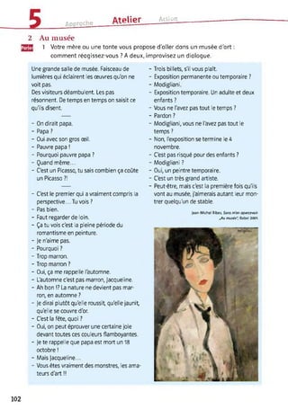 Approche
Atelier Action
2 Au musée
[gg 1 Votre mère ou une tante vous propose d'aller dans un musée d'art :
comment réagissez-vous ? A deux, improvisez un dialogue.
Une grande salle de musée. Faisceau de
lumières qui éclairent les œuvres qu'on ne
voit pas.
Des visiteurs déambulent. Les pas
résonnent. De temps en temps on saisit ce
qu'ils disent.
- On dirait papa.
- Papa ?
- Oui avec son gros œil.
- Pauvre papa !
- Pourquoi pauvre papa ?
- Quand même...
- C'est un Picasso, tu sais combien ça coûte
un Picasso ?!
- C'est le premier qui a vraiment compris la
perspective... Tu vois?
- Pas bien.
- Faut regarder de loin.
- Ça tu vois c'est la pleine période du
romantisme en peinture.
- je n'aime pas.
- Pourquoi ?
- Trop marron.
- Trop marron ?
- Oui, ça me rappelle l'automne.
- L'automne c'est pas marron, Jacqueline.
- Ah bon !? La nature ne devient pas mar­
ron, en automne ?
- Je dirai plutôt qu'elle roussit, qu'elle jaunit,
qu'elle se couvre d'or.
- C'est la fête, quoi ?
- Oui, on peut éprouver une certaine joie
devant toutes ces couleurs flamboyantes.
- Je te rappelle que papa est mort un 18
octobre !
- Mais Jacqueline...
- Vous êtes vraiment des monstres, les ama­
teurs d'art !!
- Trois billets, s'il vous plaît.
- Exposition permanente ou temporaire ?
- Modigliani.
- Exposition temporaire. Un adulte et deux
enfants ?
- Vous ne l'avez pas tout le temps ?
- Pardon ?
- Modigliani, vous ne l'avez pas tout le
temps ?
- Non, l'exposition se termine le 4
novembre.
- C'est pas risqué pour des enfants ?
- Modigliani ?
- Oui, un peintre temporaire.
- C'est un très grand artiste.
- Peut-être, mais c'est la première fois qu'ils
vont au musée, j'aimerais autant leur mon­
trer quelqu'un de stable.
Jean-Michel Ribes, Sans m'en apercevoir.
„Au musée", Babel 2001.
102
 