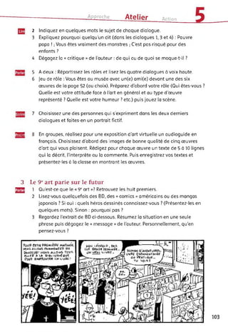 Approche Atelier Action
2 Indiquez en quelques mots le sujet de chaque dialogue.
3 Expliquez pourquoi quelqu’un dit (dans les dialogues 1,3 et 4) : Pauvre
papa ! ; Vous êtes vraiment des monstres ; C’est pas risqué pour des
enfants ?
4 Dégagez la « critique » de l’auteur : de qui ou de quoi se moque-t-il ?
5 A deux : Répartissez les rôles et lisez les quatre dialogues à voix haute.
6 Jeu de rôle : Vous êtes au musée avec un(e) ami(e) devant une des six
œuvres de la page 52 (au choix). Préparez d'abord votre rôle (Qui êtes-vous ?
Quelle est votre attitude face à l’art en général et au type d’œuvre
représenté ? Quelle est votre humeur ? etc.) puis jouez la scène.
7 Choisissez une des personnes qui s'expriment dans les deux derniers
dialogues et faites-en un portrait fictif.
MS 8 En groupes, réalisez pour une exposition d’art virtuelle un audioguide en
français. Choisissez d’abord des images de bonne qualité de cinq œuvres
d’art qui vous plaisent. Rédigez pour chaque œuvre un texte de 5 à 10 lignes
qui la décrit, l'interprète ou la commente. Puis enregistrez vos textes et
présentez-les à la classe en montrant les œuvres.
3 Le 9e art parie sur le futur
gjg 1 Qu’est-ce que le « 9e art »? Retrouvez les huit premiers.
2 Lisez-vous quelquefois des BD, des « comics » américains ou des mangas
japonais ? Si oui : quels héros dessinés connaissez-vous ? (Présentez-les en
quelques mots). Sinon : pourquoi pas ?
3 Regardez l’extrait de BD ci-dessous. Résumez la situation en une seule
phrase puis dégagez le « message » de l'auteur. Personnellement, qu'en
pensez-vous ?
103
 