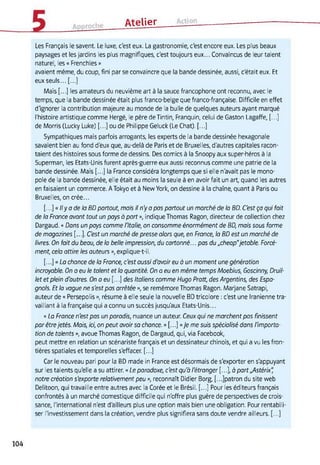 Atelier
Les Français le savent. Le luxe, c'est eux. La gastronomie, c'est encore eux. Les plus beaux
paysages et les jardins les plus magnifiques, c'est toujours eux... Convaincus de leur talent
naturel, les « Frenchies »
avaient même, du coup, fini par se convaincre que la bande dessinée, aussi, c'était eux. Et
eux seuls... [...]
Mais [...] les amateurs du neuvième art à la sauce francophone ont reconnu, avec le
temps, que la bande dessinée était plus franco-belge que franco-française. Difficile en effet
d'ignorer la contribution majeure au monde de la bulle de quelques auteurs ayant marqué
l'histoire artistique comme Hergé, le père deTintin, Franquin, celui de Gaston Lagaffe, [...]
de Morris (Lucky Luke) [...] ou de Philippe Geluck (Le Chat). [...]
Sympathiques mais parfois arrogants, les experts de la bande dessinée hexagonale
savaient bien au fond d'eux que, au-delà de Paris et de Bruxelles, d'autres capitales racon­
taient des histoires sous forme de dessins. Des comics à la Snoopy aux super-héros à la
Superman, les Etats-Unis furent après-guerre eux aussi reconnus comme une patrie de la
bande dessinée. Mais [...] la France considéra longtemps que si elle n'avait pas le mono­
pole de la bande dessinée, elle était au moins la seule à en avoir fait un art, quand les autres
en faisaient un commerce. A Tokyo et à New York, on dessine à la chaîne, quant à Paris ou
Bruxelles, on crée...
[...]« Ily a de la BD partout, mais il n'y a pas partout un marché de la BD. C'est ça qui fait
de la Fronce avant tout un pays à port », indique Thomas Ragon, directeur de collection chez
Dargaud. « Dans un pays comme l'Italie, on consomme énormément de BD, mais sous forme
de magazines [...]. C'est un marché de presse alors que, en Fronce, la BD est un marché de
livres. On fait du beau, de la belle impression, du cartonné... pas du „cheap"jetable. Forcé­
ment, cela attire les auteurs », explique-t-il.
[...]« La chance de la Fronce, c'est aussi d'avoir eu à un moment une génération
incroyable. On a eu le talent et la quantité. On a eu en même temps Moebius, Goscinny, Druil-
let et plein d'outres. On a eu [...] des Italiens comme Hugo Pratt, des Argentins, des Espa­
gnols. Et la vague ne s'est pas arrêtée », se remémore Thomas Ragon. Marjane Satrapi,
auteur de « Persepolis », résume à elle seule la nouvelle BD tricolore : c'est une Iranienne tra­
vaillant à la française qui a connu un succès jusqu'aux Etats-Unis...
« La France n'est pas un paradis, nuance un auteur. Ceux qui ne marchent pas finissent
par êtrejetés. Mais, ici, on peut avoir sa chance. » [...] «Je me suis spécialisé dans l'importa­
tion de talents », avoue Thomas Ragon, de Dargaud, qui, via Facebook,
peut mettre en relation un scénariste français et un dessinateur chinois, et qui a vu les fron­
tières spatiales et temporelles s'effacer. [...]
Car le nouveau pari pour la BD made in France est désormais de s'exporter en s'appuyant
sur les talents qu'elle a su attirer. « Le paradoxe, c'est qu'à l'étranger [...], à part„Astérix"
notre création s'exporte relativement peu », reconnaît Didier Borg, [.. Jpatron du site web
Delitoon, qui travaille entre autres avec la Corée et le Brésil. [...] Pour les éditeurs français
confrontés à un marché domestique difficile qui n'offre plus guère de perspectives de crois­
sance, l'international n'est d'ailleurs plus une option mais bien une obligation. Pour rentabili­
ser l'investissement dans la création, vendre plus signifiera sans doute vendre ailleurs. [...]
104
 
