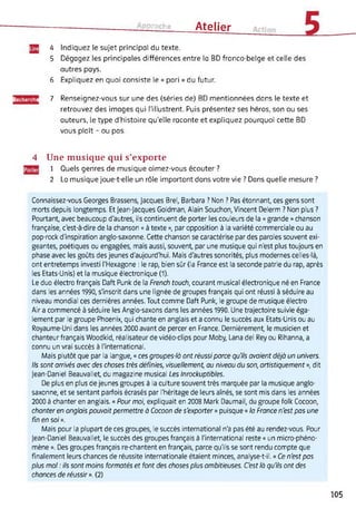 croche Atelier
4 Indiquez le sujet principal du texte.
5 Dégagez les principales différences entre ta BD franco-belge et celle des
autres pays.
6 Expliquez en quoi consiste le « pari » du futur.
Recherche 7 Renseignez-vous sur une des (séries de) BD mentionnées dans le texte et
retrouvez des images qui l’illustrent. Puis présentez ses héros, son ou ses
auteurs, le type d'histoire qu’elle raconte et expliquez pourquoi cette BD
vous plaît - ou pas.
4 Une musique qui s’exporte
1 Quels genres de musique aimez-vous écouter ?
2 La musique joue-t-elle un rôle important dans votre vie ? Dans quelle mesure ?
Connaissez-vous Georges Brassens, Jacques Brel, Barbara ? Non ? Pas étonnant, ces gens sont
morts depuis longtemps. Et Jean-Jacques Goldman, Alain Souchon, Vincent Delerm ? Non plus ?
Pourtant, avec beaucoup d'autres, ils continuent de porter les couleurs de la « grande » chanson
française, c'est-à-dire de la chanson « à texte », par opposition à la variété commerciale ou au
pop-rock d'inspiration anglo-saxonne. Cette chanson se caractérise par des paroles souvent exi­
geantes, poétiques ou engagées, mais aussi, souvent, par une musique qui n'est plus toujours en
phase avec les goûts des jeunes d'aujourd'hui. Mais d'autres sonorités, plus modernes celles-là,
ont entretemps investi l'Hexagone : le rap, bien sûr (la France est la seconde patrie du rap, après
les Etats-Unis) et la musique électronique (1).
Le duo électro français Daft Punk de la French touch, courant musical électronique né en France
dans les années 1990, s'inscrit dans une lignée de groupes français qui ont réussi à séduire au
niveau mondial ces dernières années. Tout comme Daft Punk, le groupe de musique électro
Air a commencé à séduire les Anglo-saxons dans les années 1990. Une trajectoire suivie éga­
lement par le groupe Phoenix, qui chante en anglais et a connu le succès aux Etats-Unis ou au
Royaume-Uni dans les années 2000 avant de percer en France. Dernièrement, le musicien et
chanteur français Woodkid, réalisateur de vidéo-clips pour Moby, Lana del Rey ou Rihanna, a
connu un vrai succès à l'international.
Mais plutôt que par la langue, « ces groupes-là ont réussi parce qu'ils avaient déjà un univers.
Ils sont arrivés avec des choses très définies, visuellement, au niveau du son, artistiquement », dit
Jean-Daniel Beauvallet, du magazine musical Les Inrockuptibles.
De plus en plus de jeunes groupes à la culture souvent très marquée par la musique anglo-
saxonne, et se sentant parfois écrasés par l'héritage de leurs aînés, se sont mis dans les années
2000 à chanter en anglais. « Pour moi, expliquait en 2008 Mark Daumail, du groupe folk Cocoon,
chanter en anglais pouvait permettre à Cocoon de s'exporter » puisque « la France n'est pas une
fin en soi ».
Mais pour la plupart de ces groupes, le succès international n'a pas été au rendez-vous. Pour
Jean-Daniel Beauvallet, le succès des groupes français à l'international reste « un micro-phéno­
mène ». Des groupes français re-chantent en français, parce qu'ils se sont rendu compte que
finalement leurs chances de réussite internationale étaient minces, analyse-t-il. « Ce n'est pas
plus mal : ils sont moins formatés et font des choses plus ambitieuses. C'est là qu'ils ont des
chances de réussir ». (2)
105
 