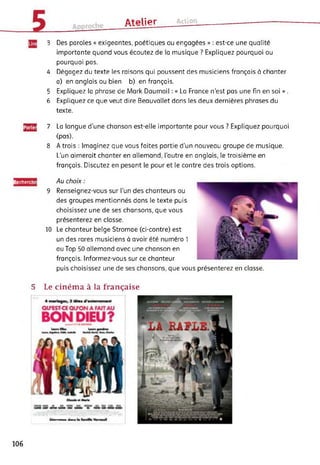 ûtplipr Action
3 Des paroles « exigeantes, poétiques ou engagées » : est-ce une qualité
importante quand vous écoutez de la musique ? Expliquez pourquoi ou
pourquoi pas.
4 Dégagez du texte les raisons qui poussent des musiciens français à chanter
a) en anglais ou bien b) en français.
5 Expliquez la phrase de Mark Daumail : « La France n'est pas une fin en soi » .
6 Expliquez ce que veut dire Beauvallet dans les deux dernières phrases du
texte.
JgJg] 7 La langue d’une chanson est-elle importante pour vous ? Expliquez pourquoi
(pas).
8 A trois : Imaginez que vous faites partie d'un nouveau groupe de musique.
L’un aimerait chanter en allemand, l’autre en anglais, le troisième en
français. Discutez en pesant le pour et le contre des trois options.
Recherchi Au choix :
9 Renseignez-vous sur l’un des chanteurs ou
des groupes mentionnés dans le texte puis
choisissez une de ses chansons, que vous
présenterez en classe.
10 Le chanteur belge Stromae (ci-contre) est
un des rares musiciens à avoir été numéro 1
au Top 50 allemand avec une chanson en
français. Informez-vous sur ce chanteur
puis choisissez une de ses chansons, que vous présenterez en classe.
5 Le cinéma à la française
106
 