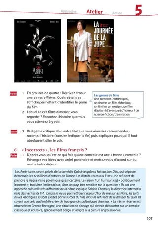 En groupes de quatre : Décrivez chacun
une de ces affiches. Quels détails de
l'affiche permettent d'identifier le genre
du film ?
Lequel de ces films aimeriez-vous
regarder ? Racontez l'histoire que vous
vous attendez à y voir.
Les genres de films
une comédie (romantique),
un drame, un film historique,
un thriller, un western, un film
d'action/d'aventure/d'horreur/ de
science-fiction/d'animation
3 Rédigez la critique d’un autre film que vous aimeriez recommander :
racontez (’histoire (sans en indiquer la fin) puis expliquez pourquoi il faut
absolument aller le voir.
6 « Incorrects », les films français ?
[2J3 1 D’après vous, qu’est-ce qui fait qu'une comédie est une « bonne » comédie ?
Echangez vos idées avec un(e) partenaire et mettez-vous d'accord sur au
moins trois critères.
Les Américains seront privés de la comédie Qu'est-ce qu'on a fait au bon Dieu, qui dépasse
désormais les 12 millions d'entrées en France. Les distributeurs aux Etats-Unis refusent de
prendre le risque d'une polémique quasi certaine. La raison ? Un humour jugé « politiquement
incorrect », traduisez limite raciste, dans un pays très sensible sur la question. « Ils ont une
approche culturelle très différente de la nôtre, explique Sabine Chemaly, la directrice internatio­
nale des ventes de TF1. jamais ils ne se permettraient aujourd'hui de rire sur les Noirs, les Juifs
ou les Asiatiques. Ils sont excités par le succès du film, mais ils refusent de le diffuser tel quel. Ils
savent que cela va d'emblée créer de trop grandes polémiques chez eux. » La même réserve est
observée en Grande-Bretagne, une situation de blocage qui devrait déboucher sur un remake
classique et édulcoré, spécialement conçu et adapté à la culture anglo-saxonne.
107
 