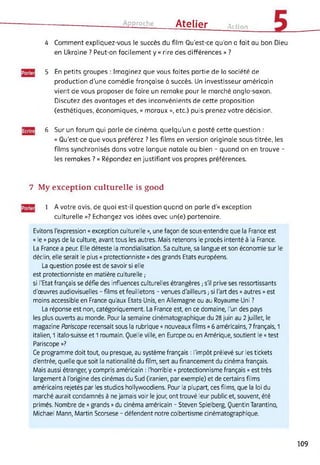 Approche Atelier Action
4 Comment expliquez-vous te succès du film Qu'est-ce qu’on a fait au bon Dieu
en Ukraine ? Peut-on facilement y « rire des différences » ?
5 En petits groupes : Imaginez que vous faites partie de la société de
production d’une comédie française à succès. Un investisseur américain
vient de vous proposer de faire un remake pour le marché anglo-saxon.
Discutez des avantages et des inconvénients de cette proposition
(esthétiques, économiques, « moraux », etc.) puis prenez votre décision.
6 Sur un forum qui parle de cinéma, quelqu'un a posté cette question :
« Qu’est-ce que vous préférez ? les films en version originale sous-titrée, les
films synchronisés dans votre langue natale ou bien - quand on en trouve -
les remakes ? » Répondez en justifiant vos propres préférences.
7 My exception culturelle is good
1 A votre avis, de quoi est-il question quand on parle d'« exception
culturelle »? Echangez vos idées avec un(e) partenaire.
Evitons l’expression « exception culturelle », une façon de sous-entendre que la France est
« le » pays de la culture, avant tous les autres. Mais retenons le procès intenté à la France.
La France a peur. Elle déteste la mondialisation. Sa culture, sa langue et son économie sur le
déclin, elle serait le plus « protectionniste » des grands Etats européens.
La question posée est de savoir si elle
est protectionniste en matière culturelle ;
si l'Etat français se défie des influences culturelles étrangères,- s'il prive ses ressortissants
d'œuvres audiovisuelles - films et feuilletons - venues d'ailleurs ; si l'art des « autres » est
moins accessible en France qu'aux Etats-Unis, en Allemagne ou au Royaume-Uni ?
La réponse est non, catégoriquement. La France est, en ce domaine, l’un des pays
les plus ouverts au monde. Pour la semaine cinématographique du 28 juin au 2 juillet, le
magazine Pariscope recensait sous la rubrique « nouveaux films » 6 américains, 7 français, 1
italien, 1 italo-suisse et 1 roumain. Quelle ville, en Europe ou en Amérique, soutient le « test
Pariscope »?
Ce programme doit tout, ou presque, au système français : l'impôt prélevé sur les tickets
d'entrée, quelle que soit la nationalité du film, sert au financement du cinéma français.
Mais aussi étranger, y compris américain : l'horrible « protectionnisme français » est très
largement à l'origine des cinémas du Sud (iranien, par exemple) et de certains films
américains rejetés par les studios hollywoodiens. Pour la plupart, ces films, que la loi du
marché aurait condamnés à ne jamais voir le jour, ont trouvé leur public et, souvent, été
primés. Nombre de « grands » du cinéma américain - Steven Spielberg, Quentin Tarantino,
Michael Mann, Martin Scorsese - défendent notre colbertisme cinématographique.
109
 