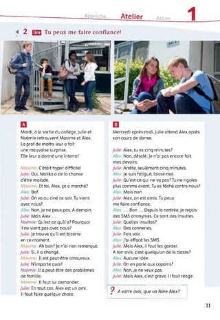 Approche Atelier Action
1
2 (23 Tu peux me faire confiance!
Mardi, à la sortie du collège, Julie et
Noémie retrouvent Maxime et Alex.
La prof de maths leur a fait
une mauvaise surprise.
Elle leur a donné une interro!
Maxime C’était hyper difficile!
Julie: Oui, Malika a de la chance
d'être malade.
Maxime Et toi, Alex, ça a marché?
Alex: Bof.
Julie: On va au ciné ce soir. Tu viens
avec nous?
Alex: Non, je ne peux pas. A demain.
Julie: Mais Alex ...
Noémie: Qu'est-ce qu’il a? Pourquoi
il ne vient pas avec nous?
Julie: Je trouve qu’il est bizarre
en ce moment.
Maxime: Ah bon? Je n'ai rien remarqué.
Julie: Si, il a changé.
Maxime II est peut-être amoureux.
Julie: N’importe quoi!
Noémie: Il a peut-être des problèmes
de famille.
Maxime: Il faut lui demander.
Julie: En tout cas, Alex est un ami.
Il faut faire quelque chose.
Mercredi après-midi, Julie attend Alex après
son cours de danse.
Julie: Alex, tu as cinq minutes?
Alex: Non, désolé. Je n’ai pas encore fait
mes devoirs.
Julie: Arrête, seulement cinq minutes.
Alex: Je suis fatigué, laisse-moi.
Julie: Qu’est-ce qui ne va pas?Tu ne rigoles
plus comme avant. Tu es fâché contre nous?
Alex: Mais non.
Julie: Alex, on est amis. Tu peux
me faire confiance.
Alex:... Bon ... Depuis la rentrée,je reçois
des SMS anonymes. Ce sont des insultes.
Julie: Quelles insultes?
Alex: Des conneries.
Julie: Fais voir.
Alex: J'ai effacé les SMS.
Julie: Mais Alex, il faut les garder.
A ton avis, c’est quelqu'un de la classe?
Alex: Aucune idée.
Julie: On en parle aux copains?
Alex: Non, je ne veux pas.
Julie: Mais Alex, c’est grave. Il faut réagir.
/ A votre avis, que va faire Alex?
11
 