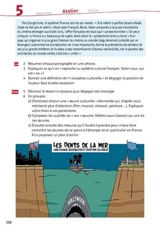 ûtplipr Action
Pas d'angélisme, le système finance son lot de navets : « Si le talent a parfois besoin d'aide,
l'aide ne fait pas le talent » disait Jean-François Revel. Mais comparée à la quasi-inexistence
du cinéma étranger aux Etats-Unis, l'offre française est tout sauf « protectionniste ». On peut
critiquer la France sur beaucoup de sujets. Mais cibler le « protectionnisme culturel » d'un
pays qui organise le plus grand festival de cinéma au monde (régulièrement présidé par un
étranger), subventionne la traduction de livres importants, donne la présidence de certains de
ses plus grands théâtres et musées à des ressortissants d'autres nationalités, est le paradis des
architectes du monde entier, c'est très « unfair ».
Jg 2 Résumez chaque paragraphe en une phrase.
3 Expliquez ce qu’« on » reproche au système culturel français. Selon vous, qui
est « on »?
4 Donnez une définition de 1'« exception culturelle » et dégagez la position de
l’auteur face à cette exception.
gjg] 5 Décrivez le dessin ci-dessous puis dégagez son message.
6 En groupes :
a) Choisissez chacun une « œuvre culturelle » allemande qui, d’après vous,
mériterait plus d’attention (film, musical, chanson, peinture...). Expliquez
votre choix à vos partenaires.
b) Comparez les qualités de « vos » œuvres. Mettez-vous d’accord sur une de
ces œuvres.
c) Discutez ensuite des mesures qu'il faudrait prendre pour mieux faire
connaître les œuvres de ce genre à l’étranger et en particulier en France.
Puis proposez un plan d'action.
110
 