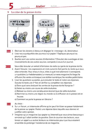 ûtplipr Action
9 La crise de la presse écrite
Al, oui?/ K .
U
NvUf fKRT
J2S 1 Décrivez les dessins ci-dessus et dégagez le « message » du dessinateur.
2 Lisez-vous quelquefois des journaux sur papier ? Expliquez pourquoi ou
pourquoi pas.
3 Quelles sont vos autres sources d’information ? Discutez des avantages et des
inconvénients de ces autres sources, comparés à ceux d’un journal.
Ecoutei
4
5
Vous allez écouter un extrait d’émission de radio qui parle de la presse écrite.
Avant l’écoute : Les expressions et mots suivants font partie du texte que vous
allez entendre. Pour chacun d’eux, dites à quel mot allemand il correspond,
un quotidien/un hebdomadaire/un mensuel/un news magazine/le tirage/la
diffusion/les ventes en kiosque/une édition numérique/les recettes publicitaires
Lisez les questions suivantes, puis écoutez le texte et notez vos réponses.
Ecoutez le texte une 2e fois et vérifiez ou complétez vos réponses.
a) Dans quel sens évoluent les ventes de la presse écrite française ?
b) Notez au moins une cause de cette évolution.
c) Relevez au moins une conséquence économique de cette évolution.
d) Nommez au moins une région du monde où la diffusion de la presse est en
hausse.
e) Comment se porte la presse en Ukraine ?
6 Sur un forum, un internaute affirme qu’on peut fort bien se passer totalement
de la presse sur papier. Postez une réponse dans laquelle vous donnez et
justifiez votre opinion.
7 Imaginez qu'un magazine (sur papier ou Internet) que vous aimez beaucoup a
annoncé qu'il allait arrêter de paraître. Dans le courrier des lecteurs, vous
lancez un appel aux autres lecteurs ou internautes pour que tous essaient
ensemble de prolonger l’existence de ce magazine.
112
 
