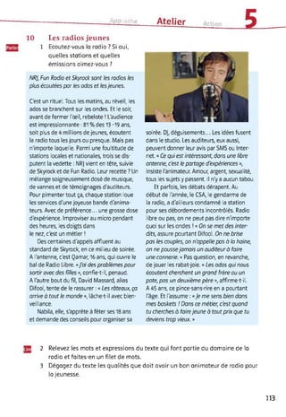 Approche Atelier
Les radios jeunes
Ecoutez-vous la radio ? Si oui,
quelles stations et quelles
émissions aimez-vous ?
NRJ, Fun Radio et Skyrock sont les radios les
plus écoutées par les ados et lesjeunes.
C'est un rituel. Tous les matins, au réveil, les
ados se branchent sur les ondes. Et le soir,
avant de fermer l'œil, rebelote ! L'audience
est impressionnante : 81 % des 13-19 ans,
soit plus de 4 millions de jeunes, écoutent
la radio tous les jours ou presque. Mais pas
n'importe laquelle. Parmi une foultitude de
stations locales et nationales, trois se dis­
putent la vedette : NRJ vient en tête, suivie
de Skyrock et de Fun Radio. Leur recette ? Un
mélange soigneusement dosé de musique,
de vannes et de témoignages d'auditeurs.
Pour pimenter tout ça, chaque station loue
les services d'une joyeuse bande d'anima­
teurs. Avec de préférence... une grosse dose
d'expérience. Improviser au micro pendant
des heures, les doigts dans
le nez, c'est un métier !
Des centaines d'appels affluent au
standard de Skyrock, en ce milieu de soirée.
A l'antenne, c'est Qamar, 16 ans, qui ouvre le
bal de Radio Libre. «J'ai des problèmes pour
sortir avec des filles », confie-t-il, penaud.
A l'autre bout du fil, David Massard, alias
Difool, tente de le rassurer : « Les râteaux, ça
arrive à tout le monde », lâche-t-il avec bien­
veillance.
Nabila, elle, s'apprête à fêter ses 18 ans
et demande des conseils pour organiser sa
soirée. DJ, déguisements... Les idées fusent
dans le studio. Les auditeurs, eux aussi,
peuvent donner leur avis par SMS ou Inter­
net. « Ce qui est intéressant, dons une libre
antenne, c'est le partage d'expériences »,
insiste l'animateur. Amour, argent, sexualité,
tous les sujets y passent. Il n'y a aucun tabou.
Et parfois, les débats dérapent. Au
début de l'année, le CSA, le gendarme de
la radio, a d'ailleurs condamné la station
pour ses débordements incontrôlés. Radio
libre ou pas, on ne peut pas dire n'importe
quoi sur les ondes ! « On se met des inter­
dits, assure pourtant Difool. On ne brise
pas les couples, on n'appelle pas à la haine,
on ne poussejamais un auditeur à faire
une connerie. » Pas question, en revanche,
de jouer les rabat-joie. « Les ados qui nous
écoutent cherchent un grand frère ou un
pote, pas un deuxième père », affirme-t-il.
A 45 ans, ce pince-sans-rire en a pourtant
l'âge. Et l'assume : « Je me sens bien dans
mes baskets ! Dans ce métier, c'est quand
tu cherches à foirejeune à tout prix que tu
deviens trop vieux. »
2 Relevez les mots et expressions du texte qui font partie du domaine de la
radio et faites-en un filet de mots.
3 Dégagez du texte les qualités que doit avoir un bon animateur de radio pour
la jeunesse.
113
 