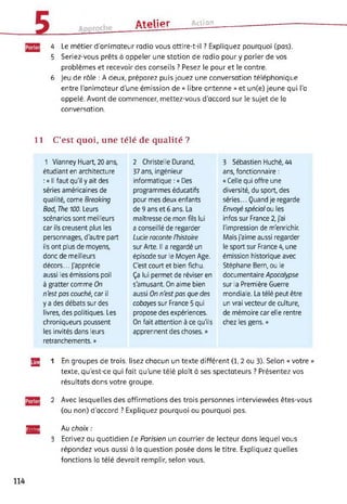 ûtplipr Action
4 Le métier d’animateur radio vous attire-t-il ? Expliquez pourquoi (pas).
5 Seriez-vous prêts à appeler une station de radio pour y parler de vos
problèmes et recevoir des conseils ? Pesez le pour et le contre.
6 Jeu de rôle : A deux, préparez puis jouez une conversation téléphonique
entre l'animateur d'une émission de « libre antenne » et un(e) jeune qui l’a
appelé. Avant de commencer, mettez-vous d’accord sur le sujet de la
conversation.
11 C’est quoi, une télé de qualité ?
1 Vianney Huart, 20 ans,
étudiant en architecture
:« Il faut qu'il y ait des
séries américaines de
qualité, corne Breaking
Bad, The 100. Leurs
scénarios sont meilleurs
car ils creusent plus les
personnages, d'autre part
ils ont plus de moyens,
donc de meilleurs
décors... J'apprécie
aussi les émissions poil
à gratter comme On
n'est pas couché, car il
y a des débats sur des
livres, des politiques. Les
chroniqueurs poussent
les invités dans leurs
retranchements. »
2 Christelle Durand,
37 ans, ingénieur
informatique : « Des
programmes éducatifs
pour mes deux enfants
de 9 ans et 6 ans. La
maîtresse de mon fils lui
a conseillé de regarder
Lucie raconte l'histoire
sur Arte. Il a regardé un
épisode sur le Moyen Age.
C'est court et bien fichu.
Ça lui permet de réviser en
s'amusant. On aime bien
aussi On n'est pas que des
cobayes sur France 5 qui
propose des expériences.
On fait attention à ce qu'ils
apprennent des choses. »
3 Sébastien Huché, 44
ans, fonctionnaire :
«Celle qui offre une
diversité, du sport, des
séries... Quand je regarde
Envoyé spécial ou les
infos sur France 2, j'ai
l'impression de m'enrichir.
Mais j'aime aussi regarder
le sport sur France 4, une
émission historique avec
Stéphane Bern, ou le
documentaire Apocalypse
sur la Première Guerre
mondiale. La télé peut être
un vrai vecteur de culture,
de mémoire car elle rentre
chez les gens. »
Щ 1 En groupes de trois, lisez chacun un texte différent (1,2 ou 3). Selon « votre »
texte, qu’est-ce qui fait qu’une télé plaît à ses spectateurs ? Présentez vos
résultats dans votre groupe.
2 Avec lesquelles des affirmations des trois personnes interviewées êtes-vous
(ou non) d'accord ? Expliquez pourquoi ou pourquoi pas.
ІЯЯВ Au choix :
3 Ecrivez au quotidien Le Parisien un courrier de lecteur dans lequel vous
répondez vous aussi à la question posée dans le titre. Expliquez quelles
fonctions la télé devrait remplir, selon vous.
114
 