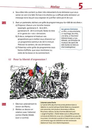Approche Atelier Action
54 Vous êtes très content ou bien très mécontent d’une émission que vous
venez de voir à la télé. Ecrivez à la chaîne qui a diffusé cette émission un
message dans lequel vous exposez et justifiez votre point de vue.
Les genres d'émission
x un film, un documentaire,
un reportage, les infos,
une série, un feuilleton
télévisé (soop), un jeu
télévisé, une émission de
musique/de sport/de
télé-réalité/de télé-cro­
chet (castingshow)
5 Avec un partenaire, réalisez une grille de programmes pour la « télé de vos rêves ».
a) Préparez chacun une tranche horaire
(exemple: partenaire A : 16 à 20 h ;
partenaire B : 20 h à minuit). Notez le titre
et le genre de « vos » émissions.
b) A deux, comparez et évaluez vos
propositions puis mettez-vous d’accord sur
un programme commun de 16 h à minuit.
Précisez le contenu de vos émissions.
c) Présentez votre grille de programmes sous
forme d’affiche, que vous montrerez au
reste de la classe en la commentant.
12 Pour la liberté d’expression !
1 Décrivez précisément le
dessin de Plantu.
2 Mettez ce dessin en
relation avec l’attentat
contre Charlie Hebdo
(voir ci-contre).
L'attentat contre Charlie
Le 7 janvier2015, deux hommes armés pénètrent dans la
rédaction du journal satirique Charlie Hebdo ety massacrent
onze personnes, dont plusieurs dessinateurs célèbres.
Musulmans radicaux, les deux hommes déclarent avoir
« vengé le Prophète ». Charlie Hebdo avait en effet publié des
caricatures de Mahomet, ce qui est un blasphème aux yeux des
musulmans. Cet attentat a suscité en France et dans le monde
une immense vague de solidarité et de très nombreuses
réactions en faveur de la liberté d'expression.
115
 