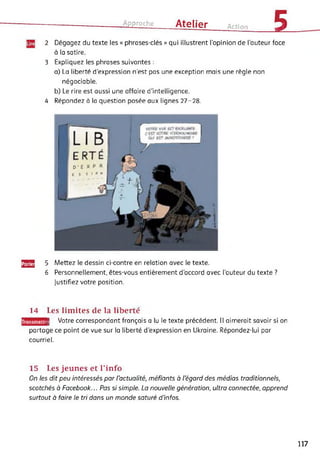 Approche Atelier Action 52 Dégagez du texte les « phrases-clés » qui illustrent l’opinion de l’auteur face
à la satire.
3 Expliquez les phrases suivantes :
a) La liberté d'expression n'est pas une exception mais une règle non
négociable.
b) Le rire est aussi une affaire d’intelligence.
4 Répondez à la question posée aux lignes 27-28.
gjjg] 5 Mettez le dessin ci-contre en relation avec le texte.
6 Personnellement, êtes-vous entièrement d’accord avec l’auteur du texte ?
justifiez votre position.
ransmettr
14 Les limites de la liberté
| Votre correspondant français a lu le texte précédent. Il aimerait savoir si on
partage ce point de vue sur la liberté d’expression en Ukraine. Répondez-lui par
courriel.
15 Les jeunes et l’info
On les dit peu intéressés par l'actualité, méfiants à l'égard des médias traditionnels,
scotchés à Facebook... Pas si simple. La nouvelle génération, ultra connectée, apprend
surtout à faire le tri dans un monde saturé d’infos.
117
 
