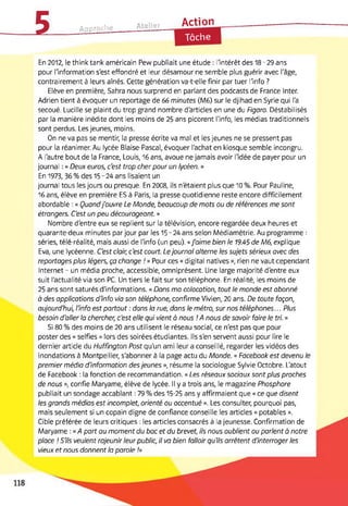 5 Approche Atelier Action
Tâche
En 2012, le think tank américain Pew publiait une étude : l'intérêt des 18-29 ans
pour l'information s'est effondré et leur désamour ne semble plus guérir avec l'âge,
contrairement à leurs aînés. Cette génération va-t-elle finir par tuer l'info ?
Elève en première, Sahra nous surprend en parlant des podcasts de France Inter.
Adrien tient à évoquer un reportage de 66 minutes (M6) sur le djihad en Syrie qui l'a
secoué. Lucille se plaint du trop grand nombre d'articles en une du Figaro. Déstabilisés
par la manière inédite dont les moins de 25 ans picorent l'info, les médias traditionnels
sont perdus. Les jeunes, moins.
On ne va pas se mentir, la presse écrite va mal et les jeunes ne se pressent pas
pour la réanimer. Au lycée Blaise-Pascal, évoquer l'achat en kiosque semble incongru.
A l'autre bout de la France, Louis, 16 ans, avoue ne jamais avoir l'idée de payer pour un
journal : « Deux euros, c'est trop cher pour un lycéen. »
En 1973, 36 % des 15-24 ans lisaient un
journal tous les jours ou presque. En 2008, ils n'étaient plus que 10 %. Pour Pauline,
16 ans, élève en première ES à Paris, la presse quotidienne reste encore difficilement
abordable : « Quandj'ouvre Le Monde, beaucoup de mots ou de références me sont
étrangers. C'est un peu décourageant. »
Nombre d'entre eux se replient sur la télévision, encore regardée deux heures et
quarante-deux minutes par jour par les 15-24 ans selon Médiamétrie. Au programme :
séries, télé-réalité, mais aussi de l'info (un peu). « J'aime bien le 19.45 de M6, explique
Eva, une lycéenne. C'est clair, c'est court. Lejournal alterne les sujets sérieux avec des
reportages plus légers, ça change ! » Pour ces « digital natives », rien ne vaut cependant
Internet - un média proche, accessible, omniprésent. Une large majorité d'entre eux
suit l'actualité via son PC. Un tiers le fait sur son téléphone. En réalité, les moins de
25 ans sont saturés d'informations. « Dans ma colocation, tout le monde est abonné
à des applications d'info via son téléphone, confirme Vivien, 20 ans. De toute façon,
aujourd'hui, l'info est partout : dans la rue, dans le métro, sur nos téléphones... Plus
besoin d'aller la chercher, c'est elle qui vient à nous ! A nous de savoir foire le tri. »
Si 80 % des moins de 20 ans utilisent le réseau social, ce n'est pas que pour
poster des « selfies » lors des soirées étudiantes. Ils s'en servent aussi pour lire le
dernier article du Huffington Post qu'un ami leur a conseillé, regarder les vidéos des
inondations à Montpellier, s'abonner à la page actu du Monde. « Focebook est devenu le
premier média d'information desjeunes », résume la sociologue Sylvie Octobre. L'atout
de Facebook : la fonction de recommandation. « Les réseaux sociaux sont plus proches
de nous », confie Maryame, élève de lycée. Il y a trois ans, le magazine Phosphore
publiait un sondage accablant : 79 % des 15-25 ans y affirmaient que « ce que disent
les grands médias est incomplet, orienté ou accentué ». Les consulter, pourquoi pas,
mais seulement si un copain digne de confiance conseille les articles « potables ».
Cible préférée de leurs critiques : les articles consacrés à la jeunesse. Confirmation de
Maryame : « A part au moment du bac et du brevet, ils nous oublient ou parlent a notre
place ! S'ils veulent rajeunir leur public, il va bien falloir qu'ils arrêtent d'interroger les
vieux et nous donnent la parole !»
 