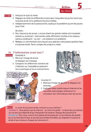 Approche Atelier Action
Lire/Ecrire
16
Au choix
1 Indiquez le sujet du texte.
2 Dégagez du texte les différentes raisons pour lesquelles les jeunes lisent peu
la presse écrite et lui préfèrent d'autres médias.
3 Indépendamment de la presse écrite, expliquez le problème qu’ont les jeunes
avec l’info.
Au choix :
4 Pour beaucoup de jeunes, « ce que disent les grands médias est incomplet,
orienté ou accentué ». Commentez cette affirmation et dites si les réseaux
sociaux constituent - ou non - une solution à ce problème.
5 Rédigez un commentaire dans lequel vous précisez votre propre position face
à la presse écrite.Tenez compte des propos du texte.
L’information avant tout ?
Candidat A :
Décrivez l’image de droite
et dégagez son message.
Comparez les différentes manières de
s'informer sur l’actualité en précisant
leurs avantages et leurs inconvénients.
Ccd/Cestownme unfidïw pcrteHe
de 5fco ko etil fart mêmepôsattendre
fâfcfi du tàttfergenenl-.* Ettucfeque
ce"truc ^appelle un «journal» ?
c
2
2
Dialogu
Candidat B :
1 Décrivez l'image de gauche et dégagez son
message.
Expliquez dans quelle mesure Internet et les
nouvelles technologies influencent la
circulation des informations chez les jeunes.
a La crise de la presse écrite, la faute aux journalistes ?
Candidat A : Vous pensez que la crise est - au moins en partie - la faute des journalistes,
qui ne sont pas objectifs et qui manipulent les lecteurs. Essayez de convaincre B.
Pour vous, l'avenir de la presse écrite passe par un journalisme de qualité,
qui va au fond des choses, et par des journalistes honnêtes, qui respectent toujours la
vérité et leurs lecteurs. Essayez de convaincre A.
 