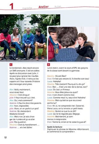 1 »„proche Atelier___ Action
Le lendemain, Alex reçoit encore
un SMS anonyme. Il est en colère.
Après sa discussion avec Julie, il
ne peut plus ignorer les insultes.
Alors, l’après-midi, il retrouve les
copains et il leur raconte l'histoire
des messages anonymes.
Alex: Voilà, maintenant,
vous savez tout.
Maxime: C'est dingue!
Julie: Il faut trouver qui c’est.
Alex: Oui, mais comment?
Noémie: Il faut le dire à tes parents.
Alex: Non, impossible.
Julie: Alors, on en parle à un prof.
Noémie: On demande à
Madame Girard?
Alex: Mais non. Je vais chan­
ger de numéro et ça va aller.
Julie: Pas question.
Maxime C'est du harcèlement...
Noémie: ... et c’est loche!
Lundi matin, avant le cours d’EPS, les garçons
de la classe sont devant le gymnase.
Maxime: Où est Alex?
Enzo: Il n’est pas encore là. Il cherche son tutu!
Lucas: Hahaha!
Maxime: Très marrant! Pourquoi tu dis ça?
Enzo: Ben ... C’est une star de la danse, non?
Lucas: Et c’est un frimeur.
Maxime Vous êtes Jaloux ou quoi?
Enzo: Il est chiant comme mec.
Lucas: Comme meuf, tu veux dire! Hahaha!
Maxin Mais qu'est-ce que vous avez
contre lui?
Enzo: Ah, tu ne comprends rien. Casse-toi.
Viens Lucas, on lui envoie un petit texto.
Qu’est-ce que tu as dit?
Lucas: Ça ne te regarde pas. Dégage.
Maxime Maintenant, je com­
mence à comprendre.
Enzo: Ferme-la, sinon on te casse la gueule*.
Après la lecture:
Expliquez la phrase de Maxime «Maintenant,
je commence à comprendre.».
12
 