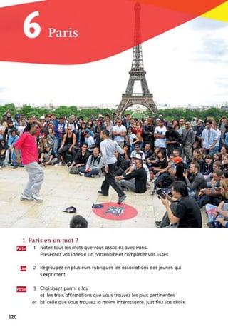 1 Paris en un mot ?
^2 1 Notez tous les mots que vous associez avec Paris.
Présentez vos idées à un partenaire et complétez vos listes.
JJg 2 Regroupez en plusieurs rubriques les associations des jeunes qui
s'expriment.
3 Choisissez parmi elles
a) les trois affirmations que vous trouvez les plus pertinentes
et b) celle que vous trouvez la moins intéressante. Justifiez vos choix.
120
 