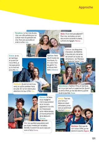 Approche
Culture. Les disquaires
d'occasion, les théâtres
à tous les prix, les salles
de concert de toutes les
dimensions : de l'Olympia
au Stade de France ! Théo
Classe. Je vis
en banlieue
et quand j'ar­
rive à Paris, je
me sape parce
qu'ici tout est
plus chic My
Abondance. J'habite à Flins, en banlieue,
et il n'y a rien sauf un supermarché. Quand
je viens à Paris, je me lève tôt et j'y passe
toute la journée. Alexia
Quand on vient sou­
vent, on oublie combien Paris
est jolie. On ne fait même plus
attention à la tour Eiffel.
R’'
Paradoxe. J'y fais mes études, Wjw '■
c'est une ville parfaite pour se
cultiver mais le quotidien est
cher. Paris est accessible et !
snob à la fois. Inès
y
Fashion. Paris Ltr
réunit toutes les
boutiques, il y
en a pour tous
les goûts ! Ici,
je trouve mon
Style. Clémence
Maison, j'ai beau­
coup voyagé et
c'est le seul endroit
où je me sens
appartenir à la ville.
J'ai l'impression
qu'en même temps,
je n'aurai jamais fini
de la découvrir.
Thomas
Fric. Les quartiers populaires sont
peu à peu investis par les bobos.
Bientôt, ils seront les seuls à pouvoir
vivre à Paris. Emma
Bobo. Et ce n'est pas péjoratif !
Pour moi, les bobos, ce sont
des anciens soixante-huitards,
cultivés et engagés. Paloma
Tout res­
pire l'amour !
Même en étant
célibataire, je res­
sens ce sentiment
121
 
