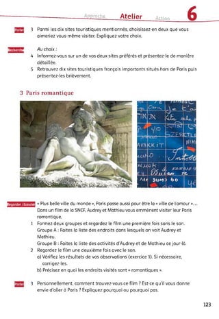 Approche Atelier Action
3 Parmi les dix sites touristiques mentionnés, choisissez-en deux que vous
aimeriez vous-même visiter. Expliquez votre choix.
Recherche Au choix :
4 Informez-vous sur un de vos deux sites préférés et présentez-le de manière
détaillée.
5 Retrouvez dix sites touristiques français importants situés hors de Paris puis
présentez-les brièvement.
3 Paris romantique
Regarder/Ecoute « Plus belle ville du monde», Paris passe aussi pour être la « ville de l'amour»...
Dans un film de la SNCF, Audrey et Mathieu vous emmènent visiter leur Paris
romantique.
1 Formez deux groupes et regardez le film une première fois sans le son.
Groupe A : Faites la liste des endroits dans lesquels on voit Audrey et
Mathieu.
Groupe B : Faites la liste des activités d’Audrey et de Mathieu ce jour-là.
2 Regardez le film une deuxième fois avec le son.
a) Vérifiez les résultats de vos observations (exercice 1). Si nécessaire,
corrigez-les.
b) Précisez en quoi les endroits visités sont « romantiques ».
3 Personnellement, comment trouvez-vous ce film ? Est-ce qu’il vous donne
envie d'aller à Paris ? Expliquez pourquoi ou pourquoi pas.
123
 