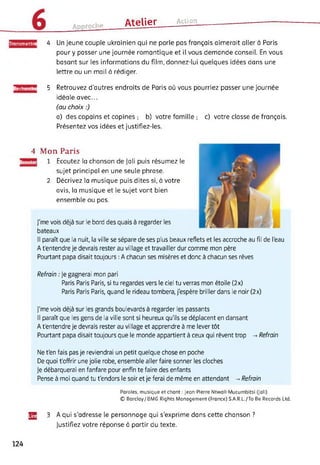 Artnrnrhe Atelier Action
ransmettre 4 Un jeune couple ukrainien qui ne parle pas français aimerait aller à Paris
pour y passer une journée romantique et il vous demande conseil. En vous
basant sur les informations du film, donnez-lui quelques idées dans une
lettre ou un mail à rédiger.
Recherche 5 Retrouvez d'autres endroits de Paris où vous pourriez passer une journée
idéale avec...
(au choix :)
a) des copains et copines ; b) votre famille ; c) votre classe de français.
Présentez vos idées et justifiez-les.
4 Mon Paris
Ecoutei Ecoutez la chanson de Jali puis résumez le
sujet principal en une seule phrase.
Décrivez la musique puis dites si, à votre
avis, la musique et le sujet vont bien
ensemble ou pas.
J'me vois déjà sur le bord des quais à regarder les
bateaux
2
Il paraît que la nuit, la ville se sépare de ses plus beaux reflets et les accroche au fil de l'eau
A t'entendre je devrais rester au village et travailler dur comme mon père
Pourtant papa disait toujours : A chacun ses misères et donc à chacun ses rêves
Refrain : Je gagnerai mon pari
Paris Paris Paris, si tu regardes vers le ciel tu verras mon étoile (2x)
Paris Paris Paris, quand le rideau tombera, j'espère briller dans le noir (2x)
J'me vois déjà sur les grands boulevards à regarder les passants
Il paraît que les gens de la ville sont si heureux qu'ils se déplacent en dansant
A t'entendre je devrais rester au village et apprendre à me lever tôt
Pourtant papa disait toujours que le monde appartient à ceux qui rêvent trop -> Refrain
Ne t'en fais pas je reviendrai un petit quelque chose en poche
De quoi t'offrir une jolie robe, ensemble aller faire sonner les cloches
Je débarquerai en fanfare pour enfin te faire des enfants
Pense à moi quand tu t'endors le soir et je ferai de même en attendant -> Refrain
Paroles, musique et chant : Jean-Pierre Ntwali-Mucumbitsi (Jali)
© Barclay/ BMG Rights Management (France) S.A.R.L./To Be Records Ltd.
Jg 3 A qui s’adresse le personnage qui s’exprime dans cette chanson ?
Justifiez votre réponse à partir du texte.
124
 