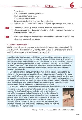 Approche Atelier Action
4 Présentez...
a) le « projet » du personnage central ;
b) les conseils qu’on lui donne ;
c) sa réaction à ces conseils.
Comparez vos résultats avec ceux d’un partenaire.
5 Expliquez en quoi Paris constitue un « pari » pour le personnage de la chanson.
jgJPJ 6 Commentez l’image que cette chanson donne de la ville de Paris.
7 « Le monde appartient à ceux qui rêvent trop » (1.11) : Etes-vous d’accord avec
cette affirmation ? Discutez.
gjg 8 Mettez-vous à la place de la personne à qui ce texte s'adresse et rédigez une
lettre pour répondre à son auteur.
5 Paris apprivoisée
Emilie et Marc, les personnages du roman Le premier amour, sont mariés depuis 25
ans. Originaires d'Aix-en-Provence, ils ont quitté le Sud de la France pour s'installer à
Paris. Emilie se souvient de ses débuts dans la capitale.
Avec Marc, notre histoire relevait de l'évidence. Nous nous plaisions, nous avions les mêmes
goûts, le même âge, un même désir de quitter Aix pour partir vivre à Paris une vie nouvelle qui
nous paraissait aussi vaste et inconnue que la ville. Nous pensions que notre histoire s'ajuste­
rait à ce que nous imaginions de cette capitale, où tout ce qui était important se décidait, où
les objets d'art étaient à l'abri, les librairies, les cinémas, les théâtres nombreux, une ville en
effervescence dans laquelle comme par mimétisme, nous donnerions le meilleur de nous-
mêmes. Il n'en a rien été.
Les premières années, bien que vivant dans Paris, nous en restions à la périphérie. Tout
était cher et la nature nous manquait. La violence était partout, dans l'impatience des foules,
l'agressivité, la fatigue et la résignation revêche. Il y avait trop de tout : trop de monde et trop
de magasins, de manifestations, grèves, affrontements, défilés, matchs, festivals, évènements,
scandales, mégaconcerts, embouteillages monstres, et aussi les squats et la misère, les palaces
et les hôtels borgnes, Paris était toujours imprévisible et trop plein, Paris vomissait sans
retenue et sans préavis, Paris débordait et souvent me faisait peur.
Et puis Paris s'est rendue. Après des années d'hésitations d'un quartier à l'autre, de studios
minuscules en appartements anciens, toujours à la merci d'un dégât des
eaux ou d'un chauffage défectueux, après des amis sans importance,
des voisins bons copains, des boulots incertains, des années à être de la
province, à rencontrer ceux qui venaient de banlieue, nous avons eu nos
enfants, nous sommes devenus les parents qui vont à la crèche, attendent
derrière les grilles des écoles, assistent aux réunions de parents, et
inscrivent dans les dossiers des lieux de naissance et des domiciles cent
pour cent parisiens. Enfin nous avions à Paris nos souvenirs, nos lieux, nos
bonnes adresses et nos préférences.
UTiÜMiEk
AMOUR
Véronique Olmi, Le premier amour © Editions Grasset & Fasquelle 2009
125
 
