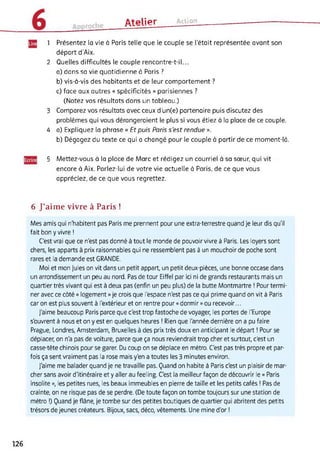 ûtplipr Action
1 Présentez la vie à Paris telle que le couple se l’était représentée avant son
départ d'Aix.
2 Quelles difficultés le couple rencontre-t-il...
a) dans sa vie quotidienne à Paris ?
b) vis-à-vis des habitants et de leur comportement ?
c) face aux autres « spécificités » parisiennes ?
(Notez vos résultats dans un tableau.)
3 Comparez vos résultats avec ceux d’un(e) partenaire puis discutez des
problèmes qui vous dérangeraient le plus si vous étiez à la place de ce couple.
4 a) Expliquez la phrase « Et puis Paris s'est rendue ».
b) Dégagez du texte ce qui a changé pour le couple à partir de ce moment-là.
5 Mettez-vous à la place de Marc et rédigez un courriel à sa sœur, qui vit
encore à Aix. Parlez-lui de votre vie actuelle à Paris, de ce que vous
appréciez, de ce que vous regrettez.
6 J’aime vivre à Paris !
Mes amis qui n'habitent pas Paris me prennent pour une extra-terrestre quand je leur dis qu'il
fait bon y vivre !
C'est vrai que ce n'est pas donné à tout le monde de pouvoir vivre à Paris. Les loyers sont
chers, les apparts à prix raisonnables qui ne ressemblent pas à un mouchoir de poche sont
rares et la demande est GRANDE.
Moi et mon Jules on vit dans un petit appart, un petit deux-pièces, une bonne occase dans
un arrondissement un peu au nord. Pas de tour Eiffel par ici ni de grands restaurants mais un
quartier très vivant qui est à deux pas (enfin un peu plus) de la butte Montmartre ! Pour termi­
ner avec ce côté « logement » je crois que l'espace n'est pas ce qui prime quand on vit à Paris
car on est plus souvent à l'extérieur et on rentre pour « dormir » ou recevoir...
J'aime beaucoup Paris parce que c'est trop fastoche de voyager, les portes de l'Europe
s'ouvrent à nous et on y est en quelques heures ! Rien que l'année dernière on a pu faire
Prague, Londres, Amsterdam, Bruxelles à des prix très doux en anticipant le départ ! Pour se
déplacer, on n'a pas de voiture, parce que ça nous reviendrait trop cher et surtout, c'est un
casse-tête chinois pour se garer. Du coup on se déplace en métro. C'est pas très propre et par­
fois ça sent vraiment pas la rose mais y'en a toutes les 3 minutes environ.
J'aime me balader quand je ne travaille pas. Quand on habite à Paris c'est un plaisir de mar­
cher sans avoir d'itinéraire et y aller au feeling. C'est la meilleur façon de découvrir le « Paris
insolite », les petites rues, les beaux immeubles en pierre de taille et les petits cafés ! Pas de
crainte, on ne risque pas de se perdre. (De toute façon on tombe toujours sur une station de
métro !) Quand je flâne, je tombe sur des petites boutiques de quartier qui abritent des petits
trésors de jeunes créateurs. Bijoux, sacs, déco, vêtements. Une mine d'or !
126
 