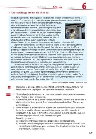 Ai Atelier 67 Un concierge en bas de chez soi
Un objet encombrant à déménager, des clés à remettre pendant une absence, un animal à
nourrir.... On a tous eu un jour besoin d'aide pour gérer des choses simples et matérielles.
Oui, mais voilà, on n'a pas tous un concierge dans son immeuble,
ni un ami disponible au moment voulu. Lulu dans ma rue
réinvente ce service de proximité. Cette conciergerie de quartier
a été créée pour répondre aux petits besoins du quotidien à des
prix très abordables. « Lulu dans ma rue, c'est un service proposé
pour les résidents d'un quartier pardes Lulu habitant le même
secteur, afin de redonner une dimension sociale à des villes où
chacun peutse sentir de plus en plus anonyme », résume
Charles-Edouard Vincent, initiateur du projet et ancien fondateur d'Emmaüs Défi.
La première conciergerie a ouvert dans le Marais, à Paris, le 8 avril dernier, sous forme
d'un kiosque devant l'église Saint-Paul (-* photo). Pour faire appel aux Lulu, il suffit de
passer ou de poster un message sur le site luludansmorue.org. Un concierge se chargera de
trouver la personne adéquate pour un prix à partir de 5€ les 20 minutes. Mais l'association
ne rend pas seulement service aux habitants. Elle donne aussi la possibilité aux personnes
au chômage, au RSA, aux retraités à faibles revenus, aux étudiants et à tous ceux qui le
souhaitent de devenir un Lulu. Chacun peut exercer cette activité rémunérée faisant avant
tout appel aux compétences et à la motivation plus qu'aux diplômes.
Les missions sont très variées. Il peut s'agir d'accompagner une personne âgée à la
gare et d'aider à porter ses valises, monter un meuble, livrer des courses, changer un
néon, réaliser un ourlet, etc. Des coups de main qui facilitent le quotidien. « Cela est
possible du fait que les Lulu habitent à proximité et peuvent faire preuve de réactivité »
explique Charles-Edouard Vincent. Au-delà de la prestation pointe une vision sociale. Car la
motivation première pour être Lulu est d'aimer rendre service, échanger et avoir envie de
créer une vraie vie de quartier. Tout un état d'esprit !
Chantal Ruffîn, Modes & Travaux, 2 septembre 2015
1 Présentez le principe et le mode de fonctionnement de Lulu dans ma rue.
2 Précisez en quoi ce projet a une véritable dimension « sociale ».
3 Si un tel projet existait près de chez vous, aimeriez-vous devenir un ou une
Lulu ? Pesez le pour et le contre.
4 A votre avis, la « vie de quartier » créée par les Lulu permet-elle de réduire le
phénomène de l'anonymat à Paris et dans les grandes villes ? Discutez en
petits groupes.
5 Anne Hidalgo, la maire de Paris, a lancé une autre initiative pour améliorer
la vie dans sa ville : demander aux Parisiens comment ils aimeraient
employer 5% du budget d'investissement, soit 75 millions d’euros. Plusieurs
milliers de propositions lui ont déjà été envoyées.
En petits groupes...
a) faites vous-mêmes une série de propositions (et rédigez-les) ;
b) examinez ensuite les propositions des autres groupes puis discutez pour
choisir les trois idées qui vous semblent être les plus importantes, utiles,
originales et/ou réalisables.
129
 