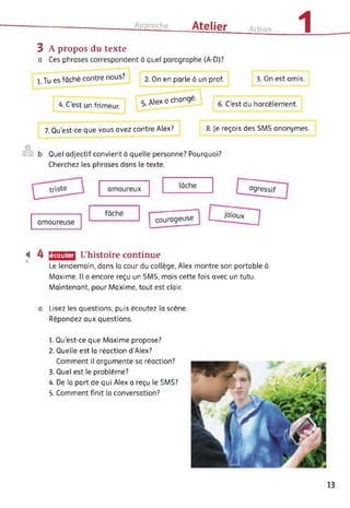 Approche Atelier Action 1
3 A propos du texte
a Ces phrases correspondent à quel paragraphe (A-D)?
l.Tues fâché contre nous?
4. C'est un frimeur.
2. On en parle à un prof.
5 /lex a changé.
3. On est amis.
6. C'est du harcèlement.
7. Qu'est-ce que vous avez contre Alex? 8. Je reçois des SMS anonymes.
©
b Quel adjectif convient à quelle personne? Pourquoi?
Cherchez les phrases dans le texte.
écouter L’histoire continue
Le lendemain, dans la cour du collège, Alex montre son portable à
Maxime. Il a encore reçu un SMS, mais cette fois avec un tutu.
Maintenant, pour Maxime, tout est clair.
a Lisez les questions, puis écoutez la scène.
Répondez aux questions.
1. Qu'est-ce que Maxime propose?
2. Quelle est la réaction d’Alex?
Comment il argumente sa réaction?
3. Quel est le problème?
4. De la part de qui Alex a reçu le SMS?
5. Comment finit la conversation?
13
 