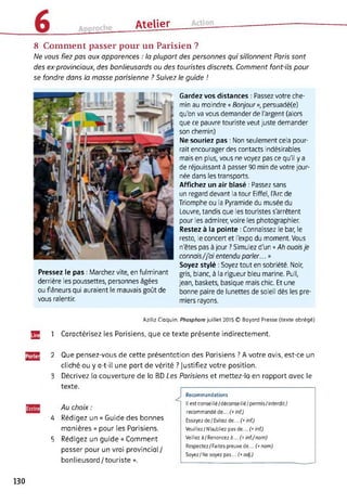 Atelier
8 Comment passer pour un Parisien ?
Ne vous fiez pas aux apparences : la plupart des personnes qui sillonnent Paris sont
des ex-provinciaux, des banlieusards ou des touristes discrets. Comment font-ils pour
se fondre dans la masse parisienne ? Suivez le guide !
Pressez le pas : Marchez vite, en fulminant
derrière les poussettes, personnes âgées
ou flâneurs qui auraient le mauvais goût de
vous ralentir.
Gardez vos distances : Passez votre che­
min au moindre « Bonjour», persuadé(e)
qu'on va vous demander de l'argent (alors
que ce pauvre touriste veut juste demander
son chemin)
Ne souriez pas : Non seulement cela pour­
rait encourager des contacts indésirables
mais en plus, vous ne voyez pas ce qu'il y a
de réjouissant à passer 90 min de votre jour­
née dans les transports.
Affichez un air blasé : Passez sans
un regard devant la tour Eiffel, l'Arc de
Triomphe ou la Pyramide du musée du
Louvre, tandis que les touristes s'arrêtent
pour les admirer, voire les photographier.
Restez à la pointe : Connaissez le bar, le
resto, le concert et l'expo du moment. Vous
n'êtes pas à jour ? Simulez d'un « Ah ouaisje
connais/j'ai entendu parler... »
Soyez stylé : Soyez tout en sobriété. Noir,
gris, blanc, à la rigueur bleu marine. Pull,
jean, baskets, basique mais chic. Et une
bonne paire de lunettes de soleil dès les pre­
miers rayons.
Aziliz Cloquin. Phosphore juillet 2015 © Bayard Presse (texte abrégé)
Jg 1 Caractérisez les Parisiens, que ce texte présente indirectement.
^{3
Recommandations
Il est conseillé/déconseillé/permis/interdit/
recommandé de... f* inf.)
Essayez de / Evitez de... (+ inf.)
Veuillez/N'oubliez pas de... (+inf.)
Veillez à/Renoncez à... inf./nom)
Respectez/Faites preuve de... (+ nom)
Soyez/ Ne soyez pas... (+ adj.)
2 Que pensez-vous de cette présentation des Parisiens ? A votre avis, est-ce un
cliché ou y a-t-il une part de vérité ? Justifiez votre position.
3 Décrivez la couverture de la BD Les Parisiens et mettez-la en rapport avec le
texte.
Au choix :
4 Rédigez un « Guide des bonnes
manières » pour les Parisiens.
5 Rédigez un guide « Comment
passer pour un vrai provincial/
banlieusard/touriste ».
130
 