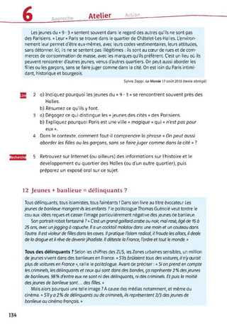 Atelier Action
Les jeunes du « 9-3 » sentent souvent dans le regard des autres qu'ils ne sont pas
des Parisiens. « Leur » Paris se trouve dans le quartier de Châtelet-Les-Halles. L'environ­
nement leur permet d'être eux-mêmes, avec leurs codes vestimentaires, leurs attitudes,
sans détonner. Ici, ils ne se sentent pas illégitimes : ils sont au cœur de rues et de com­
merces de consommation de masse, avec les marques qu'ils préfèrent. C'est un lieu où ils
peuvent rencontrer d'autres jeunes, venus d'autres quartiers. On peut aussi aborder les
filles ou les garçons, sans se faire juger comme dans la cité. On est loin du Paris intimi­
dant, historique et bourgeois.
Sylvia Zappi, Le Monde 17 août 2013 (texte abrégé)
2 a) Indiquez pourquoi les jeunes du « 9 - 3 » se rencontrent souvent près des
Halles.
b) Résumez ce qu'ils y font.
3 a) Dégagez ce qui distingue les « jeunes des cités » des Parisiens.
b) Expliquez pourquoi Paris est une ville « magique » qui « n'est pas pour
eux ».
4 Dans le contexte, comment faut-il comprendre la phrase « On peut aussi
aborder les filles ou tes garçons, sans se fairejuger comme dans ta cité » ?
Recherche 5 Retrouvez sur Internet (ou ailleurs) des informations sur l’histoire et le
développement du quartier des Halles (ou d’un autre quartier), puis
préparez un exposé oral sur ce sujet.
12 Jeunes + banlieue = délinquants ?
Tous délinquants, tous islamistes, tous fainéants ! Dans son livre au titre évocateur Les
jeunes de banlieue mangent-ils les enfants ? le politologue Thomas Guénolé veut tordre le
cou aux idées reçues et casser l'image particulièrement négative des jeunes de banlieue.
Son portrait-robot fantasmé ? « C'est un grand gaillard arabe ou noir, mal rasé, âgé de 15 à
25 ans, avec unjogging à capuche. Il a un cocktail molotov dans une main et un couteau dans
l'autre. Il est violeur de filles dans les caves. Il pratique l'islam radical, il fraude les ollocs, il deale
de la drogue et il rêve de devenirjihadiste. Il déteste la France, l'ordre et tout le monde. »
Tous des délinquants ? Selon les chiffres des ZUS, les Zones urbaines sensibles, un million
de jeunes vivent dans des banlieues en France. « S'ils brûlaient tous des voitures, il n'y aurait
plus de voitures en Fronce », raille le politologue. Avant de préciser : « Si on prend en compte
les criminels, les délinquants et ceux qui sont dans des bandes, ça représente 2% desjeunes
de banlieues. 98% d'entre eux ne sont ni des délinquants, ni des criminels. Et puis la moitié
desjeunes de banlieue sont... des filles. »
Mais alors pourquoi une telle image ? A cause des médias notamment, et même du
cinéma. « S'ily a 2% de délinquants ou de criminels, ils représentent 2/3 desjeunes de
banlieue au cinéma français. »
134
 