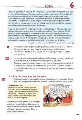 Ai Atelier 6
Tous des islamistes radicaux ? « On a l'impression que l’islam se radicalise en France, mais
ily a une désislamisation des Français musulmans qui est en cours, assure Thomas Guénolé.
La moitié des musulmans de plus de 50 ans vont a la mosquée le vendredi, mois moins
d'un tiers des 18-24 ans la fréquente, et ça continue à diminuer. 85 % desjeunes femmes
musulmanes ne mettentjamais le voile. La grande masse desjeunes Fronçais musulmans
sont de moins en moins croyants, et puis une petite proportion devient intégriste, et dedans
une poignée de personnes veulent poser des bombes. »
Tous des fainéants ? S'ils sont plus particulièrement touchés par le chômage, les jeunes
des quartiers ne sont pas pour autant des « fainéants », défend Thomas Guénolé. « En Ile-
de-France, quand vous regardez la Fronce qui se lève très tôt pour faire des boulots dont
personne ne veut, vous avez énormément dejeunes de banlieue : des ouvriers non qualifiés,
des livreurs, des femmes de ménage. La moitié à peu près font des boulots extrêmement
précaires dont personne ne veut. L'autre moitié galère ou ne trouve pas de boulot. »
Philippe Gril ovec Thomas Guénolé, BFM-TV, 16 septembre 2015 (texte abrégé)
Ig? 1 Présentez le jeune de banlieue tel que le voit, selon Guénolé, la collectivité.
2 Dégagez du texte la cause de cette image, d’après le politologue.
3 Pour chacune des trois idées reçues, résumez les arguments de Guénolé
pour la réfuter.
4 L'image négative des jeunes de banlieue est-elle uniquement ou principalement
la faute des médias et du cinéma ? Prenez position et justifiez-la.
5 A deux ou en petits groupes, préparez puis jouez un dialogue fictif (au choix :)
a) entre deux ou trois jeunes de banlieue à qui on aurait lu le texte ci-dessus ;
b) entre Guénolé et un habitant de banlieue plus âgé qui ne partage pas ses
opinions.
13 Clichy : la lente mue des banlieues
1 Regardez le dessin et dégagez l'image de la banlieue qui y est donnée. A votre
avis, cette image correspond-elle à la réalité ? Dites pourquoi ou pourquoi pas.
Clichy-sous-Bois, 2005
Poursuivis par la police, deux collégiens de
15 et 17 ans, Bouna Traoré et Zyed Benna se
cachent dans un poste électrique et meurent
électrocutés. Ce drame est à l'origine d'une
série d'émeutes particulièrement violentes
dans les banlieues françaises.
Les transports sont galères et le chômage
plus important qu'ailteurs. Mais depuis la
mort de deux de ses ados, point de départ
d'émeutes dans les banlieues, Clichy a
aussi changé en bien...
C* 4«AK4E
Uli&FTtZ À CVW? cÜaMnC£ "
VwJ AVtZ P5
VK5 flvART1ER5 : €'PT’ IA ÇA > FASC•
U H* H*, ZF **?... O»' H
. ÇA . MX, □Wre IW Wft*1,
.£f MsET
135
 