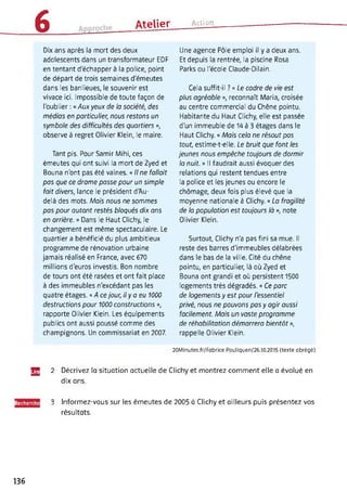 6 _______
Atelier Action
Dix ans après la mort des deux
adolescents dans un transformateur EDF
en tentant d'échapper à la police, point
de départ de trois semaines d'émeutes
dans les banlieues, le souvenir est
vivace ici. Impossible de toute façon de
l'oublier : « Aux yeux de la société, des
médias en particulier, nous restons un
symbole des difficultés des quartiers »,
observe à regret Olivier Klein, le maire.
Tant pis. Pour Samir Mihi, ces
émeutes qui ont suivi la mort de Zyed et
Bouna n'ont pas été vaines. « Il ne fallait
pas que ce drame passe pour un simple
fait divers, lance le président d'Au-
delà des mots. Mois nous ne sommes
pas pour autant restés bloqués dix ans
en arrière. » Dans le Haut Clichy, le
changement est même spectaculaire. Le
quartier a bénéficié du plus ambitieux
programme de rénovation urbaine
jamais réalisé en France, avec 670
millions d'euros investis. Bon nombre
de tours ont été rasées et ont fait place
à des immeubles n'excédant pas les
quatre étages. « A ce jour, il y a eu 1000
destructions pour 1000 constructions »,
rapporte Olivier Klein. Les équipements
publics ont aussi poussé comme des
champignons. Un commissariat en 2007.
Une agence Pôle emploi il y a deux ans.
Et depuis la rentrée, la piscine Rosa
Parks ou l'école Claude-Dilain.
Cela suffit-il ? « Le cadre de vie est
plus agréable », reconnaît Maria, croisée
au centre commercial du Chêne pointu.
Habitante du Haut Clichy, elle est passée
d'un immeuble de 14 à 3 étages dans le
Haut Clichy. « Mais cela ne résout pas
tout, estime-t-elle. Le bruit que font les
jeunes nous empêche toujours de dormir
la nuit. » Il faudrait aussi évoquer des
relations qui restent tendues entre
la police et les jeunes ou encore le
chômage, deux fois plus élevé que la
moyenne nationale à Clichy. « La fragilité
de la population est toujours là », note
Olivier Klein.
Surtout, Clichy n'a pas fini sa mue. Il
reste des barres d'immeubles délabrées
dans le bas de la ville. Cité du chêne
pointu, en particulier, là où Zyed et
Bouna ont grandi et où persistent 1500
logements très dégradés. « Ce parc
de logements y est pour l'essentiel
privé, nous ne pouvons pas y agir aussi
facilement. Mais un vaste programme
de réhabilitation démarrera bientôt »,
rappelle Olivier Klein.
20Minutes.fr/Fabrice Pouliquen/26.10.2015 (texte abrégé)
JE
Recherchi
2 Décrivez la situation actuelle de Clichy et montrez comment elle a évolué en
dix ans.
3 Informez-vous sur les émeutes de 2005 à Clichy et ailleurs puis présentez vos
résultats.
136
 