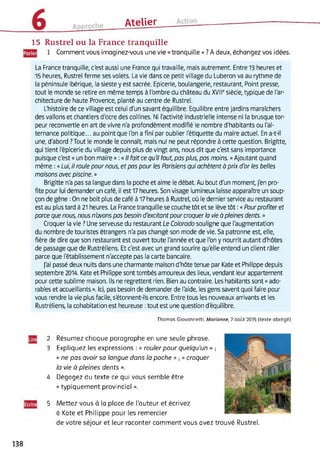 Atelier
15 Rustrel ou la France tranquille
Comment vous imaginez-vous une vie « tranquille »? A deux, échangez vos idées.
La France tranquille, c'est aussi une France qui travaille, mais autrement. Entre 13 heures et
15 heures, Rustrel ferme ses volets. La vie dans ce petit village du Luberon va au rythme de
la péninsule ibérique, la sieste y est sacrée. Epicerie, boulangerie, restaurant, Point presse,
tout le monde se retire en même temps à l'ombre du château du XVIIe siècle, typique de l'ar­
chitecture de haute Provence, planté au centre de Rustrel.
L'histoire de ce village est celui d'un savant équilibre. Equilibre entre jardins maraîchers
des vallons et chantiers d'ocre des collines. Ni l'activité industrielle intense ni la brusque tor­
peur reconvertie en art de vivre n'a profondément modifié le nombre d'habitants ou l'al­
ternance politique... au point que l'on a fini par oublier l'étiquette du maire actuel. En a-t-il
une, d'abord ?Tout le monde le connaît, mais nul ne peut répondre à cette question. Brigitte,
qui tient l'épicerie du village depuis plus de vingt ans, nous dit que c'est sans importance
puisque c'est « un bon maire » : « // fait ce qu'il faut, pas plus, pas moins. » Ajoutant quand
même : « Lui, il roule pour nous, et pas pour les Parisiens qui achètent à prix d'or les belles
maisons avec piscine. »
Brigitte n'a pas sa langue dans la poche et aime le débat. Au bout d'un moment, j'en pro­
fite pour lui demander un café, il est 17 heures. Son visage lumineux laisse apparaître un soup­
çon de gêne : On ne boit plus de café à 17 heures à Rustrel, où le dernier service au restaurant
est au plus tard à 21 heures. La France tranquille se couche tôt et se lève tôt : « Pourprofiter et
parce que nous, nous n'avons pas besoin d'excitantpour croquer la vie à pleines dents. »
Croquer la vie ? Une serveuse du restaurant Le Colorado souligne que l'augmentation
du nombre de touristes étrangers n'a pas changé son mode de vie. Sa patronne est, elle,
fière de dire que son restaurant est ouvert toute l'année et que l’on y nourrit autant d'hôtes
de passage que de Rustréliens. Et c'est avec un grand sourire qu'elle entend un client râler
parce que l'établissement n'accepte pas la carte bancaire.
J’ai passé deux nuits dans une charmante maison d'hôte tenue par Kate et Philippe depuis
septembre 2014. Kate et Philippe sont tombés amoureux des lieux, vendant leur appartement
pour cette sublime maison. Ils ne regrettent rien. Bien au contraire. Les habitants sont « ado­
rables et accueillants ». Ici, pas besoin de demander de l'aide, les gens savent quoi faire pour
vous rendre la vie plus facile, s'étonnent-ils encore. Entre tous les nouveaux arrivants et les
Rustréliens, la cohabitation est heureuse : tout est une question d’équilibre.
Thomas Giovannetti, Marianne, 7 août 2015 (texte abrégé)
2 Résumez chaque paragraphe en une seule phrase.
3 Expliquez les expressions : « rouler pour quelqu’un » ;
« ne pas avoir sa langue dons la poche » ; « croquer
la vie à pleines dents ».
4 Dégagez du texte ce qui vous semble être
« typiquement provincial ».
5 Mettez-vous à la place de l’auteur et écrivez
à Kate et Philippe pour les remercier
de votre séjour et leur raconter comment vous avez trouvé Rustrel.
138
 