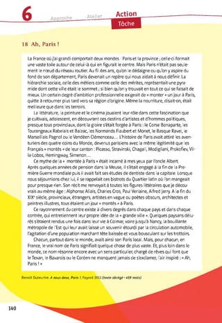 Approche Atelier____ Action
Tâche
18 Ah, Paris !
La France où j'ai grandi comportait deux mondes : Paris et la province ; celle-ci formait
une vaste toile autour de celui-là qui en figurait le centre. Mais Paris n'était pas seule­
ment le nœud du réseau routier. Au fil des ans, qu'on le dédaigne ou qu'on y aspire du
fond de son département, Paris devenait un repère qui nous aidait à nous définir. La
hiérarchie sociale, celle des métiers comme celle des mérites, représentait une pyra­
mide dont cette ville était le sommet ; si bien qu'on y trouvait en tout ce qui se faisait de
mieux. Un certain degré d'ambition professionnelle exigeait de « monter » un jour à Paris,
quitte à retourner plus tard vers sa région d'origine. Même la nourriture, disait-on, était
meilleure que dans les terroirs.
La littérature, la peinture et le cinéma jouaient leur rôle dans cette fascination que
je cultivais, adolescent, en découvrant ces destins d'artistes et d'hommes politiques,
presque tous provinciaux, dont la gloire s'était forgée à Paris : le Corse Bonaparte, les
Tourangeaux Rabelais et Balzac, les Normands Flaubert et Monet, le Basque Ravel, le
Marseillais Pagnol ou le Vendéen Clémenceau... L'histoire de Paris avait attiré les aven­
turiers des quatre coins du Monde, devenus parisiens avec la même légitimité que les
Français « montés » de leur canton : Picasso, Stravinski, Chagall, Modigliani, Prokofîev, Vil-
la-Lobos, Hemingway, Simenon...
Ce mythe de la « montée à Paris » était incarné à mes yeux par l'oncle Albert.
Après quelques années de pension dans la Meuse, il s'était engagé à la fin de la Pre­
mière Guerre mondiale puis il avait fait ses études de dentiste dans la capitale. Lorsque
nous séjournions chez lui, il se rappelait ces bistrots du Quartier latin où l'on mangeait
pour presque rien. Son récit me renvoyait à toutes les figures littéraires que je décou­
vrais au même âge : Alphonse Allais, Charles Cros, Paul Verlaine, Alfred Jarry. A la fin du
XIXe siècle, provinciaux, étrangers, artistes en vague ou poètes obscurs, architectes et
peintres illustres, tous étaient un jour « montés » à Paris.
Ce rayonnement du centre existe à divers degrés dans chaque pays et dans chaque
contrée, qui entretiennent leur propre idée de la « grande ville ». Quelques paysans délu­
rés s'étaient rendus une fois dans leur vie à Colmar, voire jusqu'à Nancy, la bouillante
métropole de l'Est qui leur avait laissé un souvenir étourdi par la circulation automobile,
l'agitation d'une population marchant tête baissée et vous bousculant sur les trottoirs.
Chacun, partout dans le monde, avait ainsi son Paris local. Mais, pour chacun, en
France, le vrai nom de Paris signifiait quelque chose de plus vaste. Et, plus loin dans le
monde, ce nom résonne encore avec un sens particulier, chargé de rêves qui font que
le Texan, le Bavarois ou le Coréen ne manquent jamais de s'exclamer, l'air inspiré : « Ah,
Paris ! »
Benoît Duteurtre. A nous deux, Paris !, Fayard 2012 (texte abrégé-459 mots)
140
 