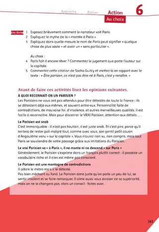 Approche Atelier Action
Au choix
Lire/Ecrire
2
3
Exposez brièvement comment le narrateur voit Paris.
Expliquez le mythe de la « montée à Paris ».
Expliquez dans quelle mesure le nom de Paris peut signifier « quelque
chose de plus vaste » et avoir un « sens particulier ».
Au choix :
4 Paris fait-il encore rêver ? Commentez le jugement que porte l’auteur sur
la capitale.
5 Commentez cette citation de Sacha Guitry et mettez-la en rapport avec le
texte : « Être parisien, ce n’est pas être né à Paris, c’est y renaître. »
Avant de faire ces activités lisez les opinions suivantes.
À QUOI RECONNAÎT-ON UN PARISIEN ?
Les Parisiens ne vous ont pas attendus pour être détestés de toute la France : ils
se détestent déjà eux-mêmes, et souvent entre-eux. Personnalité faite de
contradictions, de mauvaise foi, d'insolence, et autres merveilleuses qualités, il est
facile à reconnaître. Mais pour discerner le VRAI Parisien, attention aux détails ...
Le Parisien est snob
C'est immanquable : il n’est pas hautain, il est juste snob. Et c'est pire, parce qu'il
tentera de rester poli malgré tout, comme avec vous, son gentil petit cousin
d’Angoulême venu « sur la capitale ».Vous n’aurez rien vu, rien compris, mais tout
Paris se souviendra de votre passage grâce aux imitations du Parisien.
Le vrai Parisien va « à Paris », il ne monte ni ne descend « sur Paris »
Généralement, le Parisien s’exprime dans un français plutôt correct : il possède un
vocabulaire riche et il n’en est même pas conscient.
Le Parisien est une montagne de contradictions
Il adore le métro mais il le déteste.
Pas bien méchant au fond. Le Parisien aime juste qu’on parle un peu de lui, se
sentir insolent et se faire remarquer. Il aime aussi vous écraser de sa supériorité,
mais on ne le changera pas, alors un conseil : faites avec.
 