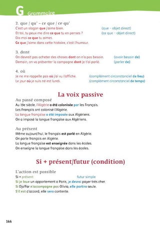 fliüiiliïWlt-
2. que I qu’ - ce que / ce qu’
C'est un slogan que j’aime bien.
Et toi, tu peux me dire ce que tu en penses ?
Dis-moi ce que tu aimes.
Ce que j'aime dans cette histoire, c’est l'humour.
(que - objet direct)
(ce que - objet direct)
3. dont
On devrait pas acheter des choses dont on n’a pas besoin. (avoir besoin de)
Demain, on va présenter la campagne dont je t’ai parlé. (parler de)
4. où
je ne me rappelle pas où j'ai vu l’affiche.
Le jour où je suis né est lundi.
(complément circonstanciel de lieu)
(complément circonstanciel de temps)
La voix passive
Au passé composé
Au 19e siècle, l'Algérie a été colonisée par les Français.
Les Français ont colonisé l’Algérie.
La langue française a été imposée aux Algériens.
On a imposé la langue française aux Algériens.
Au présent
Même aujourd'hui, le français est parlé en Algérie.
On parle français en Algérie.
La langue française est enseignée dans les écoles.
On enseigne la langue française dans les écoles.
Si + présent/futur (condition)
L’action est possible
Si + présent futur simple
Si je loue un appartement a Paris, je devrai payer très cher.
Si Djaffar n’accompagne pas Olivia, elle partira seule.
S’il est d’accord, elle sera contente.
144
 