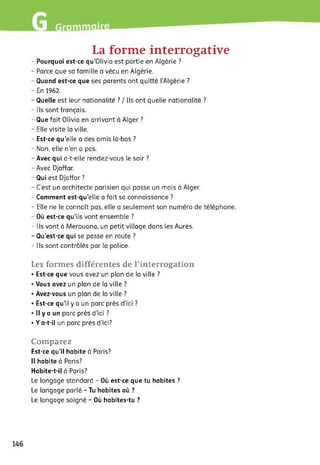 La forme interrogative
- Pourquoi est-ce qu’Olivia est partie en Algérie ?
- Parce que sa famille a vécu en Algérie.
- Quand est-ce que ses parents ont quitté l’Algérie ?
- En 1962.
- Quelle est leur nationalité ? / Ils ont quelle nationalité ?
- Ils sont français.
- Que fait Olivia en arrivant à Alger ?
- Elle visite la ville.
- Est-ce qu’elle a des amis là-bas ?
- Non, elle n'en a pas.
- Avec qui a-t-elle rendez-vous le soir ?
- Avec Djaffar.
- Qui est Djaffar ?
- C’est un architecte parisien qui passe un mois à Alger.
- Comment est-qu’elle a fait sa connaissance ?
- Elle ne le connaît pas, elle a seulement son numéro de téléphone.
- Où est-ce qu’ils vont ensemble ?
- Ils vont à Merouana, un petit village dans les Aurès.
- Qu’est-ce qui se passe en route ?
- Ils sont contrôlés par la police.
Les formes différentes de l’interrogation
• Est-ce que vous avez un plan de la ville ?
• Vous avez un plan de la ville ?
• Avez-vous un plan de la ville ?
• Est-ce qu’il y a un parc près d’ici ?
• Il y a un parc près d’ici ?
• Y a-t-il un parc près d’ici?
Comparez
Est-ce qu’il habite à Paris?
Il habite à Paris?
Habite-t-il à Paris?
Le langage standard - Où est-ce que tu habites ?
Le langage parlé - Tu habites où ?
Le langage soigné - Où habites-tu ?
 