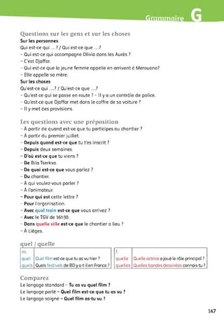 •mm
Questions sur les gens et sur les choses
Sur les personnes
Qui est-ce qui ...? / Qui est-ce que ...?
- Qui est-ce qui accompagne Olivia dans les Aurès ?
- C’est Djaffar.
- Qui est-ce que la jeune femme appelle en arrivant à Merouana?
- Elle appelle sa mère.
Sur les choses
Qu’est-ce qui ...? / Qu'est-ce que ...?
- Qu’est ce qui se passe en route ? - Il y a un contrôle de police.
- Qu’est-ce que Djaffar met dans le coffre de sa voiture ?
- Il y met des provisions.
Les questions avec une préposition
- À partir de quand est-ce que tu participes au chantier ?
- À partir du premier juillet.
- Depuis quand est-ce que tu t'es inscrit ?
- Depuis deux semaines.
- D’où est-ce que tu viens ?
- De Bila Tserkva.
- De quoi est-ce que vous parlez ?
- Du chantier.
- À qui voulez-vous parler ?
- À l'animateur.
- Pour qui est cette lettre ?
- Pour l’organisation.
- Avec quel train est-ce que vous arrivez ?
- Avec le TGV de 16h30.
- Dans quelle ville est-ce que le chantier a lieu ?
- À Lièges.
quel I quelle
m.
quel
quels
Quel film est-ce que tu as vu hier ?
Quels festivals de BD y a-t-il en France ?
f.
quelle
quelles
Quelle actrice a joué le rôle principal ?
Quelles bandes dessinées connais-tu ?
Comparez
Le langage standard - Tu as vu quel film ?
Le langage parlé - Quel film est-ce que tu as vu ?
Le langage soigné - Quel film as-tu vu ?
147
 