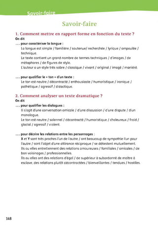 Savoir-faire
1. Comment mettre en rapport forme en fonction du texte ?
On dit
... pour caractériser la langue :
La langue est simple / familière / soutenue/ recherchée / lyrique / ampoulée /
technique.
Le texte contient un grand nombre de termes techniques / d'images / de
métaphores / de figures de style.
L’auteur a un style très sobre / classique / vivant / original / imagé / maniéré.
... pour qualifier le « ton » d’un texte :
Le ton est neutre / décontracté / enthousiaste / humoristique / ironique /
pathétique / agressif / didactique.
2. Comment analyser un texte dramatique ?
On dit
... pour qualifier les dialogues :
Il s’agit d'une conversation amicale / d’une discussion / d’une dispute / d'un
monologue.
Le ton est neutre / solennel / décontracté / humoristique / chaleureux / froid /
glacial / agressif / violent.
... pour décrire les relations entre les personnages :
X et Y sont très proches l’un de l’autre / ont beaucoup de sympathie l’un pour
l’autre / sont l’objet d'une attirance réciproque / se détestent mutuellement.
Ils ou elles entretiennent des relations amoureuses / familiales / amicales / de
bon voisinages / professionnelles.
Ils ou elles ont des relations d'égal / de supérieur à subordonné de maître à
esclave, des relations plutôt décontractées / bienveillantes / tendues / hostiles.
 