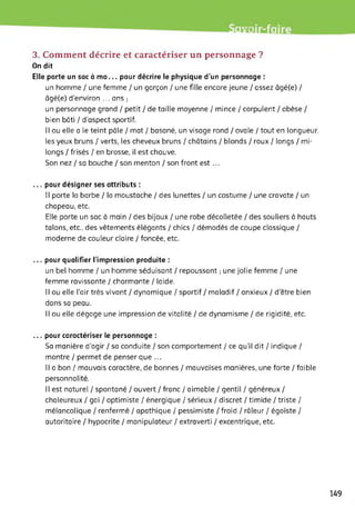 •rit
3. Comment décrire et caractériser un personnage ?
On dit
Elle porte un sac à ma... pour décrire le physique d’un personnage :
un homme / une femme / un garçon / une fille encore jeune / assez âgé(e) /
âgé(e) d'environ ... ans ;
un personnage grand / petit / de taille moyenne / mince / corpulent / obèse /
bien bâti / d'aspect sportif.
Il ou elle a le teint pâle ! mat / basané, un visage rond ! ovale ! tout en longueur,
les yeux bruns / verts, les cheveux bruns / châtains / blonds / roux / longs / mi-
longs / frisés / en brosse, il est chauve.
Son nez / sa bouche / son menton / son front est ...
... pour désigner ses attributs :
Il porte la barbe / la moustache / des lunettes / un costume / une cravate / un
chapeau, etc.
Elle porte un sac à main / des bijoux / une robe décolletée / des souliers à hauts
talons, etc., des vêtements élégants / chics / démodés de coupe classique /
moderne de couleur claire / foncée, etc.
... pour qualifier l’impression produite :
un bel homme / un homme séduisant / repoussant ; une jolie femme / une
femme ravissante / charmante / laide.
Il ou elle l’air très vivant / dynamique / sportif / maladif / anxieux / d’être bien
dans sa peau.
Il ou elle dégage une impression de vitalité / de dynamisme / de rigidité, etc.
... pour caractériser le personnage :
Sa manière d'agir / sa conduite / son comportement / ce qu'il dit / indique /
montre / permet de penser que ...
Il a bon / mauvais caractère, de bonnes / mauvaises manières, une forte / faible
personnalité.
Il est naturel / spontané / ouvert / franc / aimable / gentil / généreux /
chaleureux / gai / optimiste / énergique / sérieux / discret / timide / triste /
mélancolique / renfermé / apathique / pessimiste / froid / râleur / égoïste /
autoritaire / hypocrite / manipulateur / extraverti / excentrique, etc.
149
 
