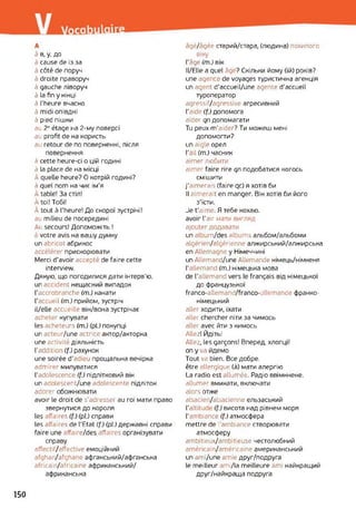A
à в, y, до
à cause de із за
à côté de поруч
à droite праворуч
à gauche ліворуч
à la fin y кінці
à l’heure вчасно
à midi опівдні
à pied пішки
au 2P étage на 2-му поверсі
au profit de на користь
au retour de по поверненні, після
повернення
à cette heure-ci о цій годині
à la place de на місці
À quelle heure? О котрій годині?
à quel nom на чиє ім'я
à table! За стіл!
À toi! Тобі!
À tout à l'heure! До скорої зустрічі !
au milieu de посередині
Au secours! Допоможіть !
: votre avis на вашу думку
un abricot абрикос
accélérer прискорювати
Merci d’avoir accepté de faire cette
interview.
Дякую, що погодилися дати інтерв'ю.
un accident нещасний випадок
l'accrobranche (т.) канати
Гaccueil (т.) прийом, зустріч
iL/elle accueille він/вона зустрічає
acheter купувати
les acheteurs (т.) (рі.) покупці
un acteur/une actrice актор/акторка
une activité діяльність
l'addition (f.) рахунок
une soirée d'adieu прощальна вечірка
admirer милуватися
l'adolescence (f.) підлітковий вік
un adolescent/une adolescente підліток
adorer обожнювати
avoir le droit de s'adresser au roi мати право
звернутися до короля
les affaires (f.) (pi.) справи
les affaires de l'Etat (f.) (pl.) державні справи
faire une affaire/des affaires організувати
справу
affectH/affcctive емоційний
afghan/afghane афганський/афганська
africain/africaine африканський/
африканська
âgé/âgée старий/стара, (людина) похилого
віку
l’âge (т.) вік
И/ЕПе a quel âge? Скільки йому (їй) років?
une agence de voyages туристична агенція
un agent d’accueil/une agente d’accueil
туроператор
agressif/agressive агресивний
l'aide (f.) допомога
aider qn допомагати
Tu peux m’aider? Ти можеш мені
допомогти?
un aigle орел
l’ail (т.) часник
aimer любити
aimer faire rire qn подобатися когось
смішити
j'aimerais (faire qc) я хотів би
Il aimerait en manger. Він хотів би його
з'їсти.
Je t’aime. Я тебе кохаю.
avoir l'air мати вигляд
ajouter додавати
un album/des albums альбом/альбоми
algérien/algérienne алжирський/алжирська
en Allemagne y Німеччині
un Allemand/une Allemande німець/німкеня
l'allemand (m.) німецька мова
de l'allemand vers le français від німецької
до французької
franco-allemand/franco-allemande франко-
німецький
aller ходити, їхати
aller chercher піти за чимось
aller avec йти з кимось
Allez! Йдіть!
Allez, les garçons! Вперед, хлопці!
on у va йдемо
Tout va bien. Все добре.
être allergique (à) мати алергію
La radio est allumée. Радіо ввімкнене,
allumer вмикати, включати
alors отже
alsacien/alsacienne ельзаський
l’altitud (f.) висота над рівнем моря
l'ambiance (f.) атмосфера
mettre de i ambiance створювати
атмосферу
ambitieux/ambitieuse честолюбний
américain/américaine американський
un ami/une amie друг/подруга
le meilleur ami/la meilleure am найкращий
друг/найкраща подруга
150
 