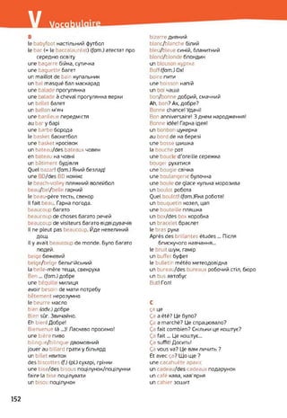 / Vocab
В
le babyfoot настільний футбол
le bac (= le baccalauréat) (fom.) атестат про
середню освіту
une bagarre бійка, сутичка
une baguette багет
un maillot de bair купальник
un bal masqué бал маскарад
une balade прогулянка
une alade à cheval прогулянка верхи
un ballet балет
un ballon м’яч
une banlieue передмістя
au bar y барі
une barbe борода
le basket баскетбол
une basket кросівок
un bateau/des bateaux човен
en bateau на човні
un bâtiment будівля
Quel oazar! (fom.) Який безлад!
une D/des BD комікс
le beach-volley пляжний волейбол
beau/bel/belle гарний
le beau-père тесть, свекор
Il fait beau. Гарна погода.
beaucoup багато
beaucoup de choses багато речей
beaucoup de visiteurs багато відвідувачів
Il ne pleut pas beaucoup. Йде невеликий
ДОЩ.
Il y avait beaucoup de monde. Було багато
людей.
beige бежевий
belge/belge бельгійський
la belle-mère теща, свекруха
Ben... (fom.) добре
une béquille милиця
avoir besoii i de мати потребу
bêtement нерозумно
le beurre масло
bien (odv.) добре
Bien sûr. Звичайно.
Eh bien! Добре!
Bienvenue (à ...)! Ласкаво просимо!
une bière пиво
bilingue/bilingue двомовний
jouer au billard грати y більярд
un billet квиток
des biscottes (f.) (pl.) сухарі, грінки
une bise/des bisous поцілунок/поцілунки
faire la bise поцілувати
un bisou поцілунок
bizarre дивний
blanc/blanche білий
bleu/bleue синій, блакитний
blond/blonde блондин
un blouson куртка
Bof! (fom.) Ox!
boire пити
une boisson напій
un boi чаша
bon/bonne добрий, смачний
Ah, bon? Ах, добре?
Bonne chance! Удачі!
Bon anniversaire! З днем народження!
Bonne idée! Гарна ідея!
un bonbor цукерка
au bord de на березі
une bosse шишка
la bouche рот
une boucl d'oreille сережка
bouger рухатися
une bougie свічка
une boulangerie булочна
une >oul< de glace кулька морозива
un boulot робота
Quel boulot! (^от.)Яка робота!
un bouquetin козел, цап
une bouteille пляшка
un box/des box коробка
un bracelet браслет
le bras рука
Après des brillantes études ... Після
блискучого навчання...
le bruit шум, гамір
un buffet буфет
le bulletin météo метеодовідка
un bureau/des bureaux робочий стіл, бюро
un bus автобус
But! Гол!
C
ça це
Ça a été? Це було?
Ça a marché? Це спрацювало?
Ça fait combien? Скільки це коштує?
Ça fait... Це коштує...
Ça suffit! Досить!
Ça vous va? Це вам личить ?
Et avec ça? Що ще ?
une cacahuète арахіс
un cadeau/des cadeaux подарунок
un café кава, кав'ярня
un cahier зошит
152
 
