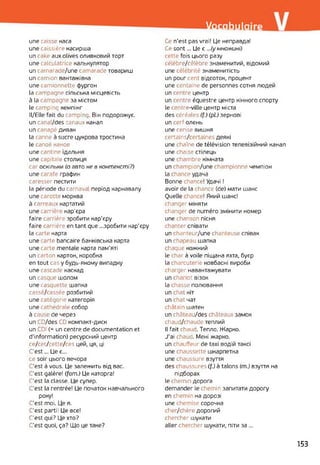 Vocabulaire
une caisse каса
une caissière касирша
un cake aux olives оливковий торт
une calculatrice калькулятор
un camarade/une camarade товариш
un camion вантажівка
une camionnette фургон
la campagne сільська місцевість
à la campagne за містом
le camping кемпінг
ll/Elle fait du camping. Він подорожує,
un canal/des canaux канал
un canapé диван
la canne à sucre цукрова тростина
le canoë каное
une cantine їдальня
une capitaie столиця
саг оскільки (a авто не в контексті?)
une carafe графин
caresser пестити
la période du carnava період карнавалу
une carotte морква
à carreaux картатий
une carrière кар'єра
faire carrière зробити кар'єру
faire carrière en tant que ...зробити кар'єру
la carte карта
une acte bancaire банківська карта
une carte mentale карта пам’яті
un carton картон, коробка
en tout cas y будь-якому випадку
une cascade каскад
un casque шолом
une casquette шапка
cassé/cassée розбитий
une catégorie категорія
une cathédrale собор
à cause de через
un CD/des CD компакт-диск
un CDI (= un centre de documentation et
d'information) ресурсний центр
ce/cet/cette/ces цей, ця, ці
C'est... Це є...
ce soir цього вечора
C'est à vous. Це залежить від вас.
C'est galère! (fam.) Це каторга!
C'est la classe. Це супер.
C'est la rentrée! Це початок навчального
року!
C'est moi. Це я.
C'est parti! Це все!
C'est qui? Це хто?
C'est quoi, ça? Що це таке?
О n'est pas vrai! Це неправда!
Ce sont... Це є ...(у множині)
cette fois цього разу
célèbre/célèbre знаменитий, відомий
une célébrité знаменитість
un pour cent відсоток, процент
une centaine de personnes сотня людей
un centre центр
un centre équestre центр кінного спорту
le centre-ville центр міста
des céréales (f.) (pt.) зернові
un cerf олень
une cerise вишня
certains/certaines деякі
une chaîne de télévision телевізійний канал
une chaise стілець
une chambre кімната
un champion/une championne чемпіон
la chance удача
Bonne chance! Удачі !
avoir de la chance (de) мати шанс
Quelle chance! Який шанс!
changer міняти
changer de numéro змінити номер
une chanson пісня
chanter співати
un chanteur/une chanteuse співак
un chapeau шапка
chaque кожний
le char à voile піщана яхта, буєр
la charcuterie ковбасні вироби
charger навантажувати
un chariot візок
la chasse полювання
un chat кіт
un chat чат
châtain шатен
un château/des châteaux замок
chaud/chaude теплий
Il fait chaud. Тепло. Жарко.
J'ai chaud. Мені жарко,
un chauffeur de taxi водій таксі
une chaussette шкарпетка
une chaussure взуття
des chaussures (f.) à talons (m.) взуття на
підборах
le chemin дорога
demander le chemin запитати дорогу
en chemin на дорозі
une chemise сорочка
cher/chère дорогий
chercher шукати
aller chercher шукати, піти за ...
153
 