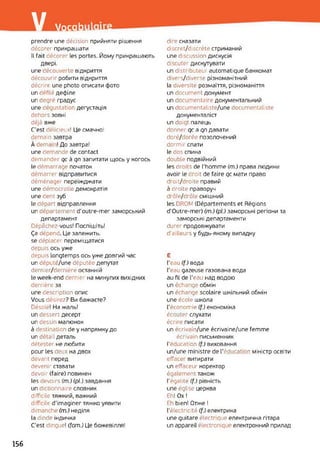 / Vocab
prendre une décision прийняти рішення
décorer прикрашати
IL fait décorer les portes. Йому прикрашають
двері.
une découverte відкриття
découvrir робити відкриття
décrire une photo описати фото
un défilé дефіле
un degré градус
une dégustatior дегустація
dehors зовні
déjà вже
C'est délicieux! Це смачно!
demain завтра
À dema ! До завтра!
une demande de contact
demander qc à qn запитати щось y когось
le démarrage початок
démarrer відправитися
déménager переїжджати
une démocratie демократія
une dent зуб
le départ відправлення
un département d’outre-mer заморський
департамент
Dépêchez-vous! Поспішіть!
Ça dépend. Це залежить,
se déplacer переміщатися
depuis ось уже
depuis longtemps ось уже довгий час
un député/une députée депутат
dernier/dernière останній
le week-end dernier на минулих вихідних
derrière за
une description опис
Vous désirez? Ви бажаєте?
Désolé! На жаль!
un dessert десерт
un dessir малюнок
à destination de y напрямку до
un détail деталь
détester не любити
pour les deux на двох
devant перед
devenir ставати
devoir (faire) повинен
les devoirs (m.) (pl.) завдання
un dictionnaire словник
difficile тяжкий, важкий
difficile d'imaginer тяжко уявити
dimanche (m.) неділя
la dinde індичка
C'est dingue! (fam.) Це божевілля!
dire сказати
discret/discrète стриманий
une discussion дискусія
discuter дискутувати
un distributeur automatique банкомат
divers/diverse різноманітний
la diversité розмаїття, різноманіття
un document документ
un documentaire документальний
un documentaliste/une documentaliste
документаліст
un doigt палець
donner qc a qn давати
doré/dorée позолочений
dormir спати
le dos спина
double подвійний
les droits de l'homme (m.) права людини
avoir le droit de faire qc мати право
droit/droite правий
à droite праворуч
drôle/drôle смішний
les DROM (Départements et Régions
d’Outre-mer) (m.) (pl.) заморські регіони та
заморські департаменти
durer продовжувати
d'ailleurs у будь-якому випадку
Є
Геаи (f.) вода
Геаи gazeuse газована вода
au fil de l'eau над водою
un échange обмін
un échange scolaire шкільний обмін
une école школа
l'économie (f.) економіка
écouter слухати
écrire писати
un écrivain/une écrivaine/une femme
écrivain письменник
l’éducation (f.) виховання
un/une ministre de l’éducation міністр освіти
efface витирати
un effaceur коректор
également також
l'égalité (f.) рівність
une église церква
Eh! Ox !
Eh bien! Отже !
l'électricité (f.) електрика
une guitare électrique електрична гітара
un appareil électronique електронний прилад
156
 