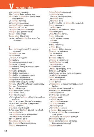 / Vocab
une excursion екскурсія
Elle s'excuse. Вона вибачається.
Excuse-moi./Excusez-moi. Вибач мене.
Вибачте мене,
un exemple приклад
par exemple наприклад
exotique/exotique екзотичний
l'expérience (f.) досвід
un ?xpert/une experte експерт
expliquer qc a qn пояснювати
l’export (m.) експорт
l'exportation (f.) експорт
Je n’ai pas fait exprès. Я це не зробив
спеціально.
F
Tu es fâché contre nous? Ти на мене
сердишся?
facile/facile легкий
la faim голод
J’ai faim. Я голодний,
faire робити
faire attention звертати увагу
faire cuire готувати
faire faire qc примусити когось щось
зробити
faire venir qn прийти
faire la bise поцілувати
faire la fête організувати свято
faire le plein дозаправити
faire partie de бути частиною
faire sa valise складати валізу
faire une affaire/des affaires укласти угоду
Fais voir. Подивимося.
Ça fait... Це коштує...
Il fait beau. Гарна погода.
Il fait chaud. Тепло.
Il fait froid. Холодно.
J’aimerais qu'on fasse ... Я хотів би, щоб ми
зробили...
Usa fait le numéro. Ліза набирає номер.
Ou'est-ce qu’on fait? Що ми робимо?
Il faut... Потрібно...
il faut que потрібно щоб
Ou'est-ce qu’il te faut? Що тобі потрібно?
une famille сім'я
une famille modeste скромна сім'я
un/une фан, любитель
être fan de бути фаном
fantastique фантастичний
être fasciné(e) бути зачарованим
fasciner зачаровувати
fatigué/ atiguée стомлений
un fauteuil крісло
C'est faux. Це неправильно,
une femme жінка
une fenêtre вікно
Il est fermé./Elle est ermée. Він закритий,
fermer закривати
une fête свято
faire la fête організувати свято
fête святкувати
un eu/des feux вогонь
février (m.) лютий
une hile дівчина, донька
un fils син
la fin кінець
à la fin наприкінц
la finale фінал
les i nances (f.) (pi.) фінанси
C'est fini. Це закінчено,
finir закінчувати
une fleur квітка
à fleurs y квіточку
un fleuve річка (велика)
flexible/flexible гнучкий
une flûte флейта
le foie gras фуа гра
une f ois одного разу, якось
cette fois цього разу
trois fois par semaine тричі на тиждень
dans le fond y глибині
fonder засновувати
une fontaine фонтан
le foot футбол
un footballeur professionnel професійний
футбол
la forêt tropicale тропічний ліс
avoir la forme мати форму
fort/forte сильний
C’est fou! Це божевілля!
un foulard шарф
une foule натовп
une : ourchette виделка
frais/fraîche свіжий
une fraise суниця
une framboise малина
le français французька мова
On y parle français. Тут розмовляють
французькою.
un Français/une Française француз
en France y Франції
franco-allemand/franco-allemande
французько-німецький
frapper стукати
158
 