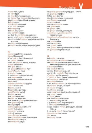 Vocabulaire
freiner гальмувати
un frère брат
un frigo (fom.) холодильник
un frimeur/une frimeuse (fom.) шоумен
Quel frimeur! (fom.) Який шоумен !
le oid холод
froid/froide холодний
Il fait froid. Холодно.
le fromage сир
le front лоб, фронт
une frontière кордон
au-delà des frontière за кордоном
passer une frontière перейти кордон
tout près de la frontière зовсім близько біля
кордону
les fruits (m.) (pl.) фрукти
les fruits de mer (m.) (pl.) морепродукти
G
gagner заробляти, вигравати
Gagné! Перемога!
C'est galère! (fom.) Це каторга!
un garçon хлопець
Allez, les garçons! Хлопці, вперед !
garder охороняти
une gare вокзал
un gâteau/des gâteaux торт
gauche/gauche лівий
à gauche ліворуч
à votre gauche ліворуч від вас
une gaufre вафлі
couper le gaz відключити газ
le gel гель
généreux/généreuse щедрий
génial геніальний
le genou коліно
les gens (m.) (pl.) люди
gentil/gentille милий
le gibier дичина
une glace морозиво
la glace лід, морозиво
une boule de glao кулька морозива
une gomme гумка
la gorge горло
gothique/gothique готичний
goûter смакувати
gouverner керувати
grâce à дякуючи
grand/grande великий
plus grand/grande que більший ніж
la grand-mère бабуся
le grand-père дідусь
les grands-parents (m.) (pL) дідусь і бабуся
un graphique графіка
le foie gras фуа гра
rien de grave нічого серйозного
grec/grecque грецький
gris/grise сірий
un/une grossiste оптовик
une grotte грот
un groupe група
un groupe connu відома група
guadeloupéen/guadeloupéenne
гваделупський
Guadeloupéen/Guadeloupéenne житель
Гваделупи
une guerre війна
un/une guide гід
une guitare гітара
une guitare électrique електрична гітара
un gymnase спортивний зал
H
(s’)habiller одягатися
un habitant/une habitante житель
Les habitants profitent de cette proximité.
Жителі користуються цією близькістю,
habiter проживати
une habitude звичка
comme d'habitude зазвичай
prendre les habitudes брати за звичку
s'habituer à qn/qc звикати
J'hallucine! (fom.) У мене галюцинації!
un hamburger гамбургер
le handball гандбол
C’est du harcèlement. Це переслідування,
les haricots (m.) (pl.) квасоля
un hasard випадок
haut/haute високий
aussi haut/haute (que) такий же високий
une heure година
à l'heure вчасно
une demi-heure півгодини
à cette heure-ci y цей час
À quelle heure? О котрій годині ?
à six heures moins le quart
douze euros de l'heure дванадцять євро за
годину
Il est quelle heure? Котра година?
heureusement на щастя
hier вчора
le hip-hop хіп-хоп
159
 