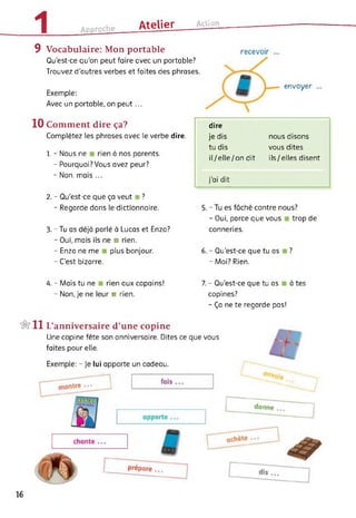 1 Approche Atelier___ Action
9 Vocabulaire: Mon portable
Qu’est-ce qu’on peut faire avec un portable?
Trouvez d'autres verbes et faites des phrases.
Exemple:
Avec un portable, on peut...
envoyer
10 Comment dire ça?
Complétez les phrases avec le verbe dire.
1. - Nous ne rien à nos parents.
- Pourquoi? Vous avez peur?
- Non, mais ...
2. - Qu’est-ce que ça veut ■ ?
- Regarde dans le dictionnaire.
3. - Tu as déjà parlé à Lucas et Enzo?
- Oui, mais ils ne ■ rien.
- Enzo ne me plus bonjour.
- C’est bizarre.
dire
je dis nous disons
tu dis vous dites
il/elle/on dit ils/elles disent
j'ai dit
5. - Tu es fâché contre nous?
- Oui, parce que vous trop de
conneries.
6. - Qu’est-ce que tu as ?
- Moi? Rien.
4. - Mais tu ne rien aux copains!
- Non, je ne leur ■ rien.
7. - Qu’est-ce que tu as à tes
copines?
- Ça ne te regarde pas!
&11 L’anniversaire d’une copine
Une copine fête son anniversaire. Dites ce que vous
faites pour elle.
Exemple: - je lui apporte un cadeau.
16
 