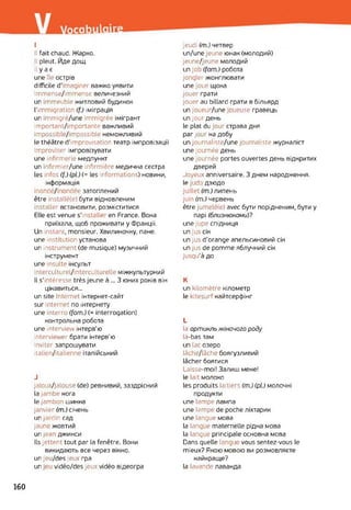 I
II fait chaud. Жарко.
Il pleut. Йде дощ.
il y a є
une île острів
difficile d’imaginer важко уявити
immense/immensc величезний
un mmeuble житловий будинок
l’immigration (f.) іміграція
un mmigré/une immigrée імігрант
important/importante важливий
impossible/impossible неможливий
le théâtre d'improvisation театр імпровізації
improviser імпровізувати
une infirmerie медпункт
un infirmier/une infirmière медична сестра
les infos (f.)(pl.)(= les informations) новини,
інформація
inondé/ ondée затоплений
être installé(e) бути відновленим
installer встановити, розміститися
Elle est venue s'installe en France. Вона
приїхала, щоб проживати у Франції.
Un instant, monsieur. Хвилиночку, пане,
une institution установа
un instrument (de musique) музичний
інструмент
une insulte інсульт
interculturel/interculturelle міжкультурний
Il s'intéresse très jeune à ... З юних років він
цікавиться...
un site Internet інтернет-сайт
sur Internet по інтернету
une interro (fam.) (= interrogation)
контрольна робота
une interview інтерв'ю
interviewer брати інтерв’ю
inviter запрошувати
italien/italienne італійський
J
jaloux/jalouse (de) ревнивий, заздрісний
la jambe нога
le jambon шинка
janvier (m.) січень
un jardin сад
jaune жовтий
un jean джинси
Ils jettent tout par la fenêtre. Вони
викидають все через вікно.
un jeu/des jeux гра
un eu vidéo/des jeux vidéo відеогра
jeudi (m.) четвер
un/une jeune юнак (молодий)
jeune/jeune молодий
un job (fam.) робота
jongler жонглювати
une joue щока
jouer грати
jouer au billard грати в більярд
un joueur/une oueuse гравець
un jour день
le plat du jour страва дня
par jour на добу
un journaliste/une journaliste журналіст
une journée день
une journée portes ouvertes день відкритих
дверей
Joyeux anniversaire. З днем народження,
le jud< дзюдо
juillet (m.) липень
juin (m.) червень
être jumelé(e) avec бути порідненим, бути y
парі (близнюками)?
une jupe спідниця
un jus сік
un jus d'orange апельсиновий сік
un jus de pomme яблучний сік
jusqu’à до
K
un kilomètre кілометр
le kitesurf кайтсерфінг
L
la артикль жіночого роду
là-bas там
un lac озеро
lâche/lâche боягузливий
lâcher боятися
Laisse-moi! Залиш мене!
le lait молоко
les produits laitiers (m.) (pü молочні
продукти
une lampe лампа
une lampe de poche ліхтарик
une langue мова
la langue maternelle рідна мова
la langue principale основна мова
Dans quelle langu vous sentez-vous le
mieux? Якою мовою ви розмовляєте
найкраще?
la lavande лаванда
160
 